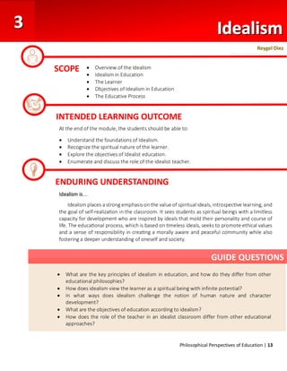 Philosophical Perspectives of Education | 13
At the end of the module, the students should be able to:
• Understand the foundations of Idealism.
• Recognize the spiritual nature of the learner.
• Explore the objectives of Idealist education.
• Enumerate and discuss the role of the idealist teacher.
Idealism is….
Idealism places a strong emphasis on the value of spiritual ideals, introspective learning, and
the goal of self-realization in the classroom. It sees students as spiritual beings with a limitless
capacity for development who are inspired by ideals that mold their personality and course of
life. The educational process, which is based on timeless ideals, seeks to promote ethical values
and a sense of responsibility in creating a morally aware and peaceful community while also
fostering a deeper understanding of oneself and society.
SCOPE • Overview of the Idealism
• Idealism in Education
• The Learner
• Objectives of Idealism in Education
• The Educative Process
• Teacher
INTENDED LEARNING OUTCOME
ENDURING UNDERSTANDING
• What are the key principles of idealism in education, and how do they differ from other
educational philosophies?
• How does idealism view the learner as a spiritual being with infinite potential?
• In what ways does idealism challenge the notion of human nature and character
development?
• What are the objectives of education according to idealism?
• How does the role of the teacher in an idealist classroom differ from other educational
approaches?
GUIDE QUESTIONS
Reygel Diez
 