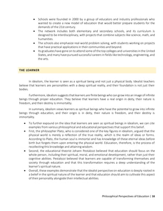 Philosophical Perspectives of Education | 16
• Schools were founded in 2000 by a group of educators and industry professionals who
wanted to create a new model of education that would better prepare students for the
demands of the 21st century.
• The network includes both elementary and secondary schools, and its curriculum is
designed to be interdisciplinary, with projects that combine subjects like science, math, and
humanities.
• The schools also emphasize real-world problem solving, with students working on projects
that have practical applications in their communities and beyond.
• Its graduates have gone on to attend some of the top colleges and universities in the United
States, and many have pursued successful careers in fields like technology, engineering, and
the arts.
THE LEARNER
In idealism, the learner is seen as a spiritual being and not just a physical body. Idealist teachers
believe that learners are personalities with a deep spiritual reality, and their foundation is not just their
bodies.
Furthermore, idealism suggests that learners are finite beings who cangrow into an image of infinite
beings through proper education. They believe that learners have a real origin in deity, their nature is
freedom, and their destiny is immortality.
In summary, idealism views learners as spiritual beings who have the potential to grow into infinite
beings through education, and their origin is in deity, their nature is freedom, and their destiny is
immortality.
• To further expound on the idea that learners are seen as spiritual beings in idealism, we can cite
examples from various philosophical and educational perspectives that support this belief.
• First, the philosopher Plato, who is considered one of the key figures in idealism, argued that the
physical world is merely a reflection of the true reality, which is the realm of ideas or forms.
According to Plato, the human soul is immortal and has knowledge of these eternal ideas before
birth but forgets them upon entering the physical world. Education, therefore, is the process of
recollecting this knowledge and attaining wisdom.
• Second, the educational theorist Johann Pestalozzi believed that education should focus on the
whole person, including their spiritual, moral, and emotional development, rather than just their
cognitive abilities. Pestalozzi believed that learners are capable of transforming themselves and
society through education and that this transformation requires a deep understanding of the
learner's spiritual nature.
• Overall, these examples demonstrate that the idealist perspective on education is deeply rooted in
a belief in the spiritual nature of the learner and that education should aim to cultivate this aspect
of their personality alongside their intellectual abilities.
 
