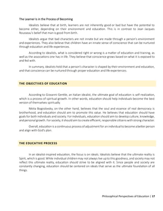 Philosophical Perspectives of Education | 17
The Learner Is in the Process of Becoming
Idealists believe that at birth, learners are not inherently good or bad but have the potential to
become either, depending on their environment and education. This is in contrast to Jean Jacques
Rousseau's belief that man is good from birth.
Idealists argue that bad characters are not innate but are made through a person's environment
and experiences. They also believe that children have an innate sense of conscience that can be nurtured
through education and life experiences.
According to idealists, what is considered right or wrong is a matter of education and training, as
well as the associations one has in life. They believe that conscience grows based on what it is exposed to
and fed with.
In summary, idealists hold that a person's character is shaped by their environment and education,
and that conscience can be nurtured through proper education and life experiences.
THE OBJECTIVES OF EDUCATION
According to Giovanni Gentile, an Italian idealist, the ultimate goal of education is self-realization,
which is a process of spiritual growth. In other words, education should help individuals become the best
version of themselves spiritually.
Nikita Bogoslovsky, on the other hand, believes that the soul and essence of real democracy is
brotherhood, and education should aim to promote this value. He believes that education should have
goals for both individuals and society. For individuals, education should aim to develop culture, knowledge,
and personal growth. For society, it should aim to create efficient, responsible citizens withstrong character.
Overall, education is a continuous process of adjustment for anindividual to become a better person
and align with God's plan.
THE EDUCATIVE PROCESS
In an idealist-inspired education, the focus is on ideals. Idealists believe that the ultimate reality is
Spirit, which is good. While individual childrenmay not always live upto this goodness, and society may not
reflect this ultimate reality, education should strive to be aligned with it. Since people and society are
constantly changing, education should be centered on ideals that serve as the ultimate foundation of all
things.
 