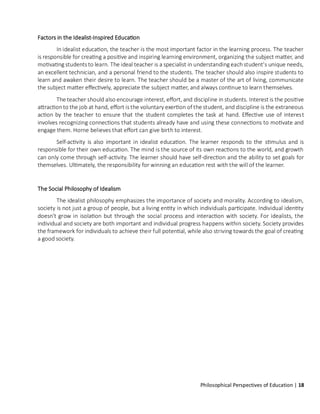 Philosophical Perspectives of Education | 18
Factors in the Idealist-Inspired Education
In idealist education, the teacher is the most important factor in the learning process. The teacher
is responsible for creating a positive and inspiring learning environment, organizing the subject matter, and
motivating students to learn. The ideal teacher is a specialist in understanding eachstudent's unique needs,
an excellent technician, and a personal friend to the students. The teacher should also inspire students to
learn and awaken their desire to learn. The teacher should be a master of the art of living, communicate
the subject matter effectively, appreciate the subject matter, and always continue to learn themselves.
The teacher should also encourage interest, effort, and discipline in students. Interest is the positive
attractionto the job at hand, effort is the voluntary exertion of the student, and discipline is the extraneous
action by the teacher to ensure that the student completes the task at hand. Effective use of interest
involves recognizing connections that students already have and using these connections to motivate and
engage them. Horne believes that effort can give birth to interest.
Self-activity is also important in idealist education. The learner responds to the stimulus and is
responsible for their own education. The mind is the source of its own reactions to the world, and growth
can only come through self-activity. The learner should have self-direction and the ability to set goals for
themselves. Ultimately, the responsibility for winning an education rest with the will of the learner.
The Social Philosophy of Idealism
The idealist philosophy emphasizes the importance of society and morality. According to idealism,
society is not just a group of people, but a living entity in which individuals participate. Individual identity
doesn't grow in isolation but through the social process and interaction with society. For idealists, the
individual and society are both important and individual progress happens within society. Society provides
the framework for individuals to achieve their full potential, while also striving towards the goal of creating
a good society.
 