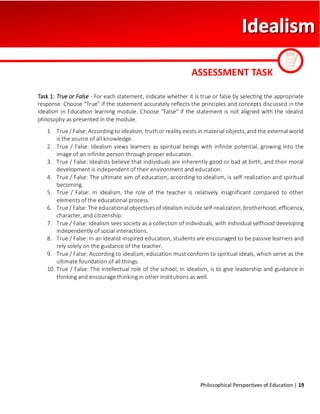 Philosophical Perspectives of Education | 19
Task 1: True or False - For each statement, indicate whether it is true or false by selecting the appropriate
response. Choose "True" if the statement accurately reflects the principles and concepts discussed in the
Idealism in Education learning module. Choose "False" if the statement is not aligned with the idealist
philosophy as presented in the module.
1. True / False: According to idealism, truth or reality exists in material objects, and the external world
is the source of all knowledge.
2. True / False: Idealism views learners as spiritual beings with infinite potential, growing into the
image of an infinite person through proper education.
3. True / False: Idealists believe that individuals are inherently good or bad at birth, and their moral
development is independent of their environment and education.
4. True / False: The ultimate aim of education, according to idealism, is self-realization and spiritual
becoming.
5. True / False: In idealism, the role of the teacher is relatively insignificant compared to other
elements of the educational process.
6. True / False: The educational objectives of idealism include self-realization, brotherhood, efficiency,
character, and citizenship.
7. True / False: Idealism sees society as a collection of individuals, with individual selfhood developing
independently of social interactions.
8. True / False: In an idealist-inspired education, students are encouraged to be passive learners and
rely solely on the guidance of the teacher.
9. True / False: According to idealism, education must conform to spiritual ideals, which serve as the
ultimate foundation of all things.
10. True / False: The intellectual role of the school, in idealism, is to give leadership and guidance in
thinking and encourage thinking in other institutions as well.
ASSESSMENT TASK
 
