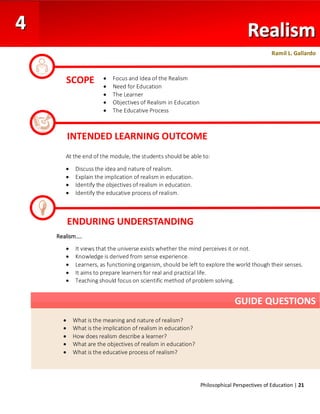 Philosophical Perspectives of Education | 21
At the end of the module, the students should be able to:
• Discuss the idea and nature of realism.
• Explain the implication of realism in education.
• Identify the objectives of realism in education.
• Identify the educative process of realism.
Realism….
• It views that the universe exists whether the mind perceives it or not.
• Knowledge is derived from sense experience.
• Learners, as functioning organism, should be left to explore the world though their senses.
• It aims to prepare learners for real and practical life.
• Teaching should focus on scientific method of problem solving.
SCOPE
INTENDED LEARNING OUTCOME
• What is the meaning and nature of realism?
• What is the implication of realism in education?
• How does realism describe a learner?
• What are the objectives of realism in education?
• What is the educative process of realism?
GUIDE QUESTIONS
ENDURING UNDERSTANDING
• Focus and Idea of the Realism
• Need for Education
• The Learner
• Objectives of Realism in Education
• The Educative Process
Ramil L. Gallardo
 