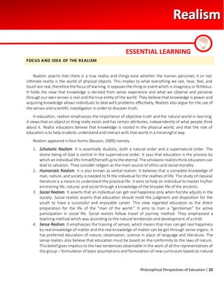 Philosophical Perspectives of Education | 22
FOCUS AND IDEA OF THE REALISM
Realism asserts that there is a true reality and things exist whether the human perceives it or not.
Ultimate reality is the world of physical objects. This implies to what everything we see, hear, feel, and
touchare real, therefore the focus of learning. It opposes the thing or event which is imaginary or fictitious.
It holds the view that knowledge is derived from sense experience and what we observe and perceive
through our own senses is real and the true entity of the world. They believe that knowledge is power and
acquiring knowledge allows individuals to deal with problems effectively. Realists also argue for the use of
the senses and scientific investigation in order to discover truth.
In education, realism emphasizes the importance of objective truth and the natural world in learning.
It views that an object or thing really exists and has certain attributes, independently of what people think
about it. Realist educators believe that knowledge is rooted in the physical world, and that the role of
education is to help students understand and interact with that world in a meaningful way.
Realism appeared in four forms (Bauzon, 2009) namely:
1. Scholastic Realism. It is essentially dualistic, both a natural order and a supernatural order. The
divine being of God is central in the supernatural order. It says that education is the process by
which an individual lifts himself/herself up to the eternal. The scholastic realists think education can
lead to salvation. They consider religion as the main source of ethics and social morality.
2. Humanistic Realism. It is also known as verbal realism. It believes that a complete knowledge of
man, nature, and society is needed to fit the individual for the realities of life. The study of classical
literature is a means to understand the practical life. It aims to help an individual to master his/her
environing life, natural, and social through a knowledge of the broader life of the ancients.
3. Social Realism. It asserts that an individual can get real happiness only when he/she adjusts in the
society. Social realists asserts that education should mold the judgment and disposition for the
youth to have a successful and enjoyable career. This view regarded education as the direct
preparation for the life of the “man of the world.” It aims to train a “gentleman” for active
participation in social life. Social realists follow travel of journey method. They emphasized a
teaching method which was according to the natural tendencies and development of a child.
4. Sense Realism. It emphasizes the training of senses, which means that man can get real happiness
by real knowledge of matter and the real knowledge of matter can be got through sense organs. It
has preferred education of nature, observation, science in place of language and literature. The
sense realists also believe that education must be based on the conformity to the laws of nature.
This belief gives impetus to the two tendencies observable in the work of all the representatives of
the group – formulation of basic assumptions and formulation of new curriculum based on natural
ESSENTIAL LEARNING
 
