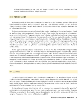 Philosophical Perspectives of Education | 23
sciences and contemporary life. They also believe that instruction should follow the inductive
method, based on observation, analysis, synthesis.
NEED FOR EDUCATION
Realism emphasizes on the preparation learners for real and practical life. Realist educators believe that
learning should be situated within the broader social and cultural context in which it occurs, and that
students should be taught to apply their knowledge to real-world problems and situations. Learning is the
art of leading practical life.
Realists emphasize objectivity, scientific knowledge, andthe knowledge of the real, andstudents should
be taught to know objectively through the use of senses. They support the fact-centered or knowledge-
centeredmethodof teacher. They emphasize the use of inductive method where teachers provide students
with examples and allow them to arrive at their own conclusions. They also say that knowledge should be
analyzed into principles and principles to hypothesis, thus the method of teaching should be analytical and
rational. The teacher should enable the students to know the world and should not give personal opinions,
instead clarify the facts. Teacher should also focus on teaching scientific methods of problem solving and
should render a clear, lucid, and systematic understanding of the scientific facts to the student (Kumar &
Pandey, 2015).
Realist approach to education is child-centered. It means that the method of teaching should be
appropriate to their child’s needs. The intellect of the child should be developed to enable him/her to know
the facts. They select subject matter according to the interest of the students and explain lesson objectives
in a way that is understandable to the students. According to realists, the child should be allowed to choose
subjects according to his/her ability to become successful in life. He/she should be taught what is useful in
his/her life. Subjects should be planned according to the needs of the society to enable the student to
adjust to changing social circumstances. The curriculum lays emphasis on science subjects such as physics,
chemistry, biology, etc. Realists believe that science gives students understanding of the real world (Sharma,
2002).
THE LEARNER
Learner is a functioning organism, which through sensory experience, can perceive the natural order of
the world. Learners, as viewedby many realists, are not free but are subject to natural laws and they should
be left to explore the world though their senses. Moreover, learner is an organism with a highly developed
brain. He/she has the ability to read meaning into his/her experience. He/she must be given freedom to
decide about his/her activities and how to execute them.
Dr. Harry Samuel Broudy stated that the role of education is to prepare the learner for “good life.”
According to him, to understand “good life”, one must study human nature and understand the dynamics
of healthy personality. He describes the learner by elaborating four principles which, according to him,
comprise the essence of the human self (Seetharamu, 2004).
 