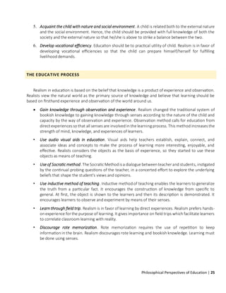 Philosophical Perspectives of Education | 25
5. Acquaint the child with nature and social environment. A child is related both to the external nature
and the social environment. Hence, the child should be provided with full knowledge of both the
society and the external nature so that he/she is above to strike a balance between the two.
6. Develop vocational efficiency. Education should be to practical utility of child. Realism is in favor of
developing vocational efficiencies so that the child can prepare himself/herself for fulfilling
livelihood demands.
THE EDUCATIVE PROCESS
Realism in education is based on the belief that knowledge is a product of experience and observation.
Realists view the natural world as the primary source of knowledge and believe that learning should be
based on firsthand experience and observation of the world around us.
• Gain knowledge through observation and experience. Realism changed the traditional system of
bookish knowledge to gaining knowledge through senses according to the nature of the child and
capacity by the way of observation and experience. Observation method calls for education from
direct experiences so that all senses are involved in the learning process. This method increases the
strength of mind, knowledge, and experiences of learners.
• Use audio visual aids in education. Visual aids help teachers establish, explain, connect, and
associate ideas and concepts to make the process of learning more interesting, enjoyable, and
effective. Realists considers the objects as the basis of experience, so they started to use these
objects as means of teaching.
• Use of Socratic method. The Socratic Methodis a dialogue betweenteacher and students, instigated
by the continual probing questions of the teacher, in a concerted effort to explore the underlying
beliefs that shape the student's views and opinions.
• Use inductive method of teaching. Inductive method of teaching enables the learners to generalize
the truth from a particular fact. It encourages the construction of knowledge from specific to
general. At first, the object is shown to the learners and then its description is demonstrated. It
encourages learners to observe and experiment by means of their senses.
• Learn through field trip. Realism is in favor of learning by direct experiences. Realism prefers hands-
onexperience for the purpose of learning. It gives importance on field trips which facilitate learners
to correlate classroom learning with reality.
• Discourage rote memorization. Rote memorization requires the use of repetition to keep
information in the brain. Realism discourages rote learning and bookish knowledge. Learning must
be done using senses.
 