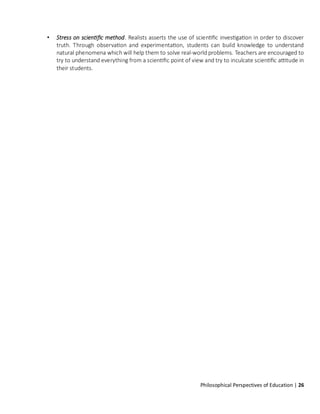 Philosophical Perspectives of Education | 26
• Stress on scientific method. Realists asserts the use of scientific investigation in order to discover
truth. Through observation and experimentation, students can build knowledge to understand
natural phenomena which will help them to solve real-world problems. Teachers are encouraged to
try to understand everything from a scientific point of view and try to inculcate scientific attitude in
their students.
 