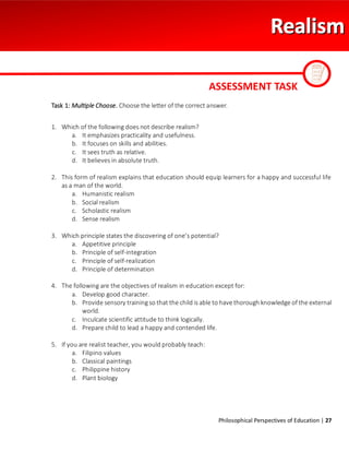 Philosophical Perspectives of Education | 27
Task 1: Multiple Choose. Choose the letter of the correct answer.
1. Which of the following does not describe realism?
a. It emphasizes practicality and usefulness.
b. It focuses on skills and abilities.
c. It sees truth as relative.
d. It believes in absolute truth.
2. This form of realism explains that education should equip learners for a happy and successful life
as a man of the world.
a. Humanistic realism
b. Social realism
c. Scholastic realism
d. Sense realism
3. Which principle states the discovering of one’s potential?
a. Appetitive principle
b. Principle of self-integration
c. Principle of self-realization
d. Principle of determination
4. The following are the objectives of realism in education except for:
a. Develop good character.
b. Provide sensory training so that the child is able to have thorough knowledge of the external
world.
c. Inculcate scientific attitude to think logically.
d. Prepare child to lead a happy and contended life.
5. If you are realist teacher, you would probably teach:
a. Filipino values
b. Classical paintings
c. Philippine history
d. Plant biology
ASSESSMENT TASK
 
