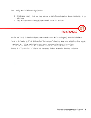 Philosophical Perspectives of Education | 28
Task 2- Essay: Answer the following questions.
1. Briefly give insights that you have learned in each form of realism. Show their impact in our
education.
2. How does realism influence your educational beliefs and practices?
Bauzon, P. T. (2009). Fundamental philosophies of education. Mandaluyong City: National Book Store.
Kumar, H., & Pandey, S. (2015). Philosophical foundation of education. New Delhi: Vikas Publishing House.
Seetharamu, A. S. (2004). Philosophies of education. Ashish Publishing House: New Delhi.
Sharma, R. (2002). Textbook of educational philosophy, 2nd ed. New Delhi: Kanishka Publishers.
REFERENCES
 