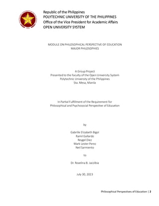 Philosophical Perspectives of Education | 2
MODULE ON PHILOSOPHICAL PERSPECTIVE OF EDUCATION
MAJOR PHILOSOPHIES
A Group Project
Presented to the Faculty of the Open University System
Polytechnic University of the Philippines
Sta. Mesa, Manila
In Partial Fulfillment of the Requirement for
Philosophical and Psychosocial Perspective of Education
by
Gabrille Elizabeth Bigol
Ramil Gallardo
Reygel Diez
Mark Lester Perez
Neil Sarmiento
to
Dr. Rovelina B. Jacolbia
July 30, 2023
Republic of the Philippines
POLYTECHNIC UNIVERSITY OF THE PHILIPPINES
Office of the Vice President for Academic Affairs
OPEN UNIVERSITY SYSTEM
 