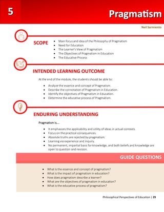 Philosophical Perspectives of Education | 29
At the end of the module, the students should be able to:
• Analyze the essence and concept of Pragmatism.
• Describe the connotation of Pragmatism in Education.
• Identify the objectives of Pragmatism in Education.
• Determine the educative process of Pragmatism.
Pragmatism is….
• It emphasizes the applicability and utility of ideas in actual contexts.
• Focus on the practical consequences.
• Absolute truths are rejected by pragmatism.
• Learning via experience and inquiry.
• No permanent, impartial basis for knowledge, and both beliefs and knowledge are
open to question and revision.
SCOPE • Main focus and idea of the Philosophy of Pragmatism
• Need for Education
• The Learner's View of Pragmatism
• The Objectives of Pragmatism in Education
• The Educative Process
INTENDED LEARNING OUTCOME
ENDURING UNDERSTANDING
• What is the essence and concept of pragmatism?
• What is the impact of pragmatism in education?
• How does pragmatism describe a learner?
• What are the objectives of pragmatism in education?
• What is the educative process of pragmatism?
GUIDE QUESTIONS
Neil Sarmiento
 