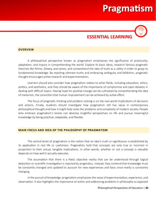 Philosophical Perspectives of Education | 30
OVERVIEW
A philosophical perspective known as pragmatism emphasizes the significance of practicality,
adaptation, and inquiry in comprehending the world. Explore its basic ideas, research famous pragmatic
theorists like Peirce, Dewey, and James, and comprehend the idea of truth as a utility in order to grasp its
fundamental knowledge. By rejecting ultimate truths and embracing ambiguity and fallibilism, pragmatic
thought encourages active research and experimentation.
Learners should also consider how pragmatism relates to other fields, including education, ethics,
politics, and aesthetics, and they should be aware of the importance of compromise and open debates in
dealing with difficult topics. Having hope for positive change can be cultivated by comprehending the idea
of meliorism, the conviction that human improvement can be achieved by active effort.
The focus of pragmatic thinking and problem-solving is on the real-world implications of decisions
and actions. Finally, students should investigate how pragmatism still has value in contemporary
philosophical thought and how it might help solve the problems and complexity of modern society. People
who embrace pragmatism's tenets can develop insightful perspectives on life and pursue meaningful
knowledge by being practical, adaptable, and flexible.
MAIN FOCUS AND IDEA OF THE PHILOSOPHY OF PRAGMATISM
The central tenet of pragmatism is the notion that an idea's truth or significance is established by
its application in real life or usefulness. Pragmatists hold that concepts are only true or incorrect in
proportion to their actual, tangible implications. In other words, whether or not a concept is valuable
depends on how well it actually executes.
The assumption that there is a fixed, objective reality that can be understood through logical
deduction or scientific investigation is rejected by pragmatics. Instead, they contend that knowledge must
be constantly changed and updated to account for new experiences and facts since reality is constantly
changing.
Inthe pursuit of knowledge, pragmatism emphasizes the value of experimentation, experience, and
observation. It also highlights the importance of action and addressing problems in philosophy as opposed
ESSENTIAL LEARNING
 