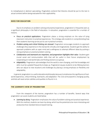 Philosophical Perspectives of Education | 31
to metaphysical or abstract speculating. Pragmatists contend that theories should be put to the test in
actual contexts before being evaluated for their applicability.
NEED FOR EDUCATION
Due to its emphasis on problem-solving and practical experience, pragmatism is frequently seen as
a significant philosophy in the field of education. In education, pragmatism is essential for a number of
reasons.
• Focus on practical applications. Pragmatism places a strong emphasis on the value of tying
classroom instruction to practical experiences. This strategy aids students in comprehending how
their academic learning can be put to use in practical contexts.
• Problem-solving and critical thinking are stressed. Pragmatism encourages students to approach
challenges they experience in the real world critically and imaginatively. Students get the ability to
approach problems with an open mind and a willingness to attempt different ideas by putting a
strong emphasis on practical problem-solving.
• Collaboration and teamwork are important, and pragmatism highlights their value. Students gain
crucial social and communication skills that will be useful in their future employment by
cooperating on real-world tasks and finding solutions as a group.
• Adaptability. Pragmatism acknowledges that the world is ever-changing, and that knowledge and
skills must be updated frequently to keep up. Pragmatism equips students to be lifelong learners
who can adjust to new situations and challenges by placing a strong emphasis on flexibility and
adaptability.
Ingeneral, pragmatism is a useful educational philosophy because it emphasizes the significance of real-
world experience, critical thinking, teamwork, and adaptation. The 21st-centuryworld is changing quickly,
and kids will need certain abilities and qualities to flourish in it.
THE LEARNER'S VIEW OF PRAGMATISM
From the viewpoint of the learner, pragmatism has a number of benefits. Several ways that
pragmatism can assist students are listed below:
• Learning by doing. Pragmatism emphasizes the value of problem-solving and practical experience.
With this method, students can learn by doing, which has the potential to be more interesting and
productive than standard lecture-based training.
 