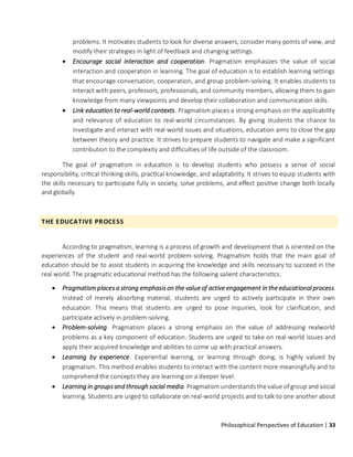 Philosophical Perspectives of Education | 33
problems. It motivates students to look for diverse answers, consider many points of view, and
modify their strategies in light of feedback and changing settings.
• Encourage social interaction and cooperation. Pragmatism emphasizes the value of social
interaction and cooperation in learning. The goal of education is to establish learning settings
that encourage conversation, cooperation, and group problem-solving. It enables students to
interact with peers, professors, professionals, and community members, allowing them to gain
knowledge from many viewpoints and develop their collaboration and communication skills.
• Link education to real-world contexts. Pragmatism places a strong emphasis on the applicability
and relevance of education to real-world circumstances. By giving students the chance to
investigate and interact with real-world issues and situations, education aims to close the gap
between theory and practice. It strives to prepare students to navigate and make a significant
contribution to the complexity and difficulties of life outside of the classroom.
The goal of pragmatism in education is to develop students who possess a sense of social
responsibility, critical thinking skills, practical knowledge, and adaptability. It strives to equip students with
the skills necessary to participate fully in society, solve problems, and effect positive change both locally
and globally.
THE EDUCATIVE PROCESS
According to pragmatism, learning is a process of growth and development that is oriented on the
experiences of the student and real-world problem-solving. Pragmatism holds that the main goal of
education should be to assist students in acquiring the knowledge and skills necessary to succeed in the
real world. The pragmatic educational method has the following salient characteristics:
• Pragmatism places a strong emphasis on the value of active engagement in the educational process.
Instead of merely absorbing material, students are urged to actively participate in their own
education. This means that students are urged to pose inquiries, look for clarification, and
participate actively in problem-solving.
• Problem-solving. Pragmatism places a strong emphasis on the value of addressing realworld
problems as a key component of education. Students are urged to take on real-world issues and
apply their acquired knowledge and abilities to come up with practical answers.
• Learning by experience. Experiential learning, or learning through doing, is highly valued by
pragmatism. This method enables students to interact with the content more meaningfully and to
comprehend the concepts they are learning on a deeper level.
• Learning in groups and through social media. Pragmatism understands thevalue of group and social
learning. Students are urged to collaborate on real-world projects and to talk to one another about
 