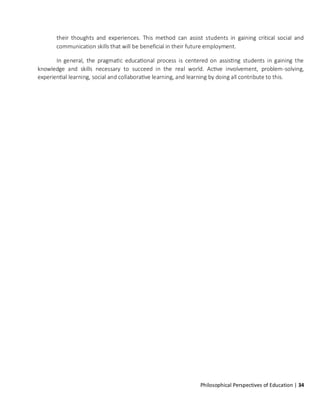 Philosophical Perspectives of Education | 34
their thoughts and experiences. This method can assist students in gaining critical social and
communication skills that will be beneficial in their future employment.
In general, the pragmatic educational process is centered on assisting students in gaining the
knowledge and skills necessary to succeed in the real world. Active involvement, problem-solving,
experiential learning, social and collaborative learning, and learning by doing all contribute to this.
 