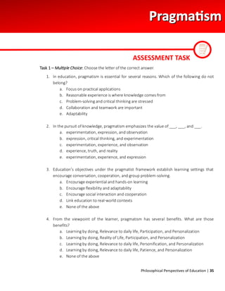 Philosophical Perspectives of Education | 35
Task 1 – Multiple Choice: Choose the letter of the correct answer.
1. In education, pragmatism is essential for several reasons. Which of the following do not
belong?
a. Focus on practical applications
b. Reasonable experience is where knowledge comes from
c. Problem-solving and critical thinking are stressed
d. Collaboration and teamwork are important
e. Adaptability
2. In the pursuit of knowledge, pragmatism emphasizes the value of ___, ___, and ___.
a. experimentation, expression, and observation
b. expression, critical thinking, and experimentation
c. experimentation, experience, and observation
d. experience, truth, and reality
e. experimentation, experience, and expression
3. Education’s objectives under the pragmatist framework establish learning settings that
encourage conversation, cooperation, and group problem-solving.
a. Encourage experiential and hands-on learning
b. Encourage flexibility and adaptability
c. Encourage social interaction and cooperation
d. Link education to real-world contexts
e. None of the above
4. From the viewpoint of the learner, pragmatism has several benefits. What are those
benefits?
a. Learning by doing, Relevance to daily life, Participation, and Personalization
b. Learning by doing, Reality of Life, Participation, and Personalization
c. Learning by doing, Relevance to daily life, Personification, and Personalization
d. Learning by doing, Relevance to daily life, Patience, and Personalization
e. None of the above
ASSESSMENT TASK
 