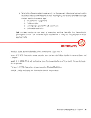 Philosophical Perspectives of Education | 36
5. Which of the following salient characteristics of the pragmatic educational method enables
students to interact with the content more meaningfully and to comprehend the concepts
they are learning on a deeper level?
a. Value of active engagement
b. Problem-solving
c. Learning in groups and through social media
d. Learning by experience
Task 2 – Essay: Examine the core tenets of pragmatism and how they differ from those of other
philosophical schools. Talk about the importance of truth as utility and how pragmatism rejects
absolute truths.
Dewey, J. (1938). Experience and Education. Indianapolis: Kappa Delta Pi.
James, W. (1907). Pragmatism: a new name for some old ways of thinking. London: Longmans, Green, and
Company.
Mead, G. H. (1934). Mind, self, and society: from the standpoint of a social behaviorist. Chicago: University
of Chicago Press.
Putnam, H. (1995). Pragmatism: an open question. Blackwell Publishing.
Rorty, R. (1999). Philosophy and social hope. London: Penguin Book
REFERENCES
 