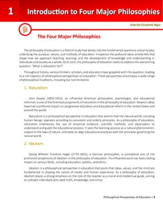 Philosophical Perspectives of Education | 3
The philosophy of educationis a fieldof study that delves into the fundamental questions and principles
underlying the purpose, nature, and methods of education. It explores the profound ideas and beliefs that
shape how we approach teaching, learning, and the development of knowledge and understanding in
individuals and society as a whole. At its core, the philosophy of education seeks to address the overarching
question: "What is education for?"
Throughout history, various thinkers, scholars, and educators have grappled with this question, leading
to a rich tapestry of philosophical perspectives on education. These perspectives encompass a wide range
of philosophical traditions, including but not limited to:
1. Naturalism
John Dewey (1859-1952), an influential American philosopher, psychologist, and educational
reformer, is one of the foremost proponents of naturalism inthe philosophy of education. Dewey's ideas
have had a profound impact on progressive education and educational reform in the United States and
around the world.
Naturalism is a philosophical perspective in education that asserts that the natural world, including
human beings, operates according to consistent and orderly principles. As a philosophy of education,
naturalism emphasizes the use of empirical evidence, scientific methods, and observation to
understand and guide the educational process. It sees the learning process as a natural phenomenon,
subject to the laws of nature, and seeks to align educational practices with the principles governing the
natural world.
2. Idealism
Georg Wilhelm Friedrich Hegel (1770-1831), a German philosopher, is considered one of the
prominent proponents of idealism in the philosophy of education. His influential work has had a lasting
impact on various fields, including education, politics, and ethics.
Idealism is a philosophical perspective in education that posits that ideas, values, and the mind are
fundamental in shaping the nature of reality and human experience. As a philosophy of education,
idealism places a strong emphasis on the role of the teacher as a moral and intellectual guide, aiming
to cultivate individuals who seek truth, knowledge, and virtue.
The Four Major Philosophies
Gabrille Elizabeth Bigol
 