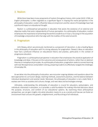 Philosophical Perspectives of Education | 4
3. Realism
While there have beenmany proponents of realism throughout history, John Locke (1632-1704), an
English philosopher, is often regarded as a significant figure in shaping the realist perspective in the
philosophy of education. Locke's influential ideas on empiricism and the nature of knowledge have had
a profound impact on educational thought.
Realism is a philosophical perspective in education that posits the existence of an external and
objective reality that exists independently of human perception. As a philosophy of education, realism
emphasizes the importance of presenting the world to students as it truly is, focusing onthe acquisition
of knowledge and practical skills that align with the realities of the external world.
4. Pragmatism
John Dewey, whom we previously mentioned as a proponent of naturalism, is also a leading figure
in the philosophy of education with his strong advocacy for pragmatism. Dewey's ideas on education
have had a profound influence on educational theory and practice, particularly in the context of
progressive education.
Pragmatism is a philosophical perspective in education that emphasizes the practical application of
knowledge and ideas. It focuses onthe outcomes and consequences of actions, rather than on abstract
theories or metaphysical principles. As a philosophy of education, pragmatism seeks to connect learning
withreal-life experiences and problem-solving, preparing students to effectively navigate the challenges
of everyday life.
As we delve into the philosophy of education, we encounter ongoing debates and questions about the
best approaches to curriculum design, teaching methods, assessment practices, and the balance between
individual development and societal needs. Moreover, the philosophy of education is not a static field; it
evolves over time as societies and cultures change, and new ideas and technologies emerge.
Ultimately, understanding the philosophy of education is crucial for educators, policymakers, and
individuals interested in education, as it provides a solid foundation for making informed decisions about
the purpose, structure, and content of our educational systems. By examining these philosophical
perspectives, we can gain insights into what education means to us as a society and how we can foster an
environment that nurtures the growth, enlightenment, and flourishing of all individuals.
 