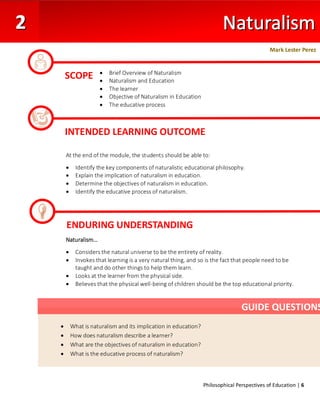Philosophical Perspectives of Education | 6
At the end of the module, the students should be able to:
• Identify the key components of naturalistic educational philosophy.
• Explain the implication of naturalism in education.
• Determine the objectives of naturalism in education.
• Identify the educative process of naturalism.
Naturalism…
• Considers the natural universe to be the entirety of reality.
• Invokes that learning is a very natural thing, and so is the fact that people need to be
taught and do other things to help them learn.
• Looks at the learner from the physical side.
• Believes that the physical well-being of children should be the top educational priority.
SCOPE
Mark Lester Perez
• Brief Overview of Naturalism
• Naturalism and Education
• The learner
• Objective of Naturalism in Education
• The educative process
•
INTENDED LEARNING OUTCOME
ENDURING UNDERSTANDING
• What is naturalism and its implication in education?
• How does naturalism describe a learner?
• What are the objectives of naturalism in education?
• What is the educative process of naturalism?
GUIDE QUESTIONS
 