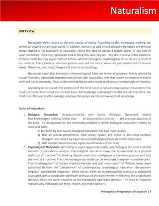Philosophical Perspectives of Education | 7
OVERVIEW
Naturalism views nature as the only source of reality. According to this philosophy, nothing lies
behind or beyond our physical world. In addition, humans as part of and designed by nature are physical
beings that have no soul/spirit as naturalists reject the idea of having a higher power or any sort of
supernaturalism. Therefore, naturalists look at things the way they are. They don’t believe in the existence
of moral ideals for they argue that our actions, whether biological, psychological, or social, are a result of
our instincts. There exists no absolute good or evil and our moral values are just created out of human
needs. Therefore, man must change to fit into his surroundings.
Naturalists assert that humanity is inherently good. Man can be moral by nature. Man is rational by
nature. With this, naturalists regarded man as their idol. Naturalists hold that nature is complete in and of
itself and has its own rules. Thus, understanding Nature does not depend on our having insight or intuition.
According to naturalism, the existence of the mind is only a natural consequence of evolution. The
mind is a mental function of the material brain. All knowledge is obtained from the outside therefore, the
mind is not the source of knowledge, whereas the senses are the entryways to all knowledge.
Forms of Naturalism:
1. Biological Naturalism. As popularized by John Searle, Biological Naturalism asserts
that knowledge is nothing further than an advanced function on the physical capacities of
the brain. It's an approach to the mind-body problem in which Biological Naturalism relates to
mind and body.
As put forth by Jean Searle, Biological Naturalism has two main studies:
1) that all mental phenomena, from aches, tickles, and itches to the most complex
thoughts, are caused by lower-level neurobiological processes in the brain, and
2) that mental phenomena are higher-level features of the brain.
2. Psychological Naturalism. According to psychological naturalism, psychology is the most essential
element of educational wisdom. Psychological naturalism views the human mind as a physical
reality, or a" machine" for thinking. People assert that intelligence is a cerebral product and that
the mind is a machine. The stimulus-response model can be employed to explain human behavior.
The" intellectualism" of Johann Friedrich Herbart and the" voluntarism" of William James were
combined to form the" behaviorism" of contemporary psychological naturalism. Behaviorism
employs" conditioned response," which occurs when an inconsequential stimulus is constantly
associated with a biologically significant stimulus to the point where, in the end, the insignificant
stimulus elicits the same response as the biologically significant stimulus. This type of response
explains why individuals can think, reason, and make opinions.
 