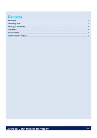 Liverpool John Moores University Page 2
Contents
Welcome ............................................................................................................................................ 3
Teaching Staff ................................................................................................................................... 3
What you will study........................................................................................................................... 4
Timetable ........................................................................................................................................... 6
Assessment....................................................................................................................................... 7
References/Book List........................................................................................................................ 9
 