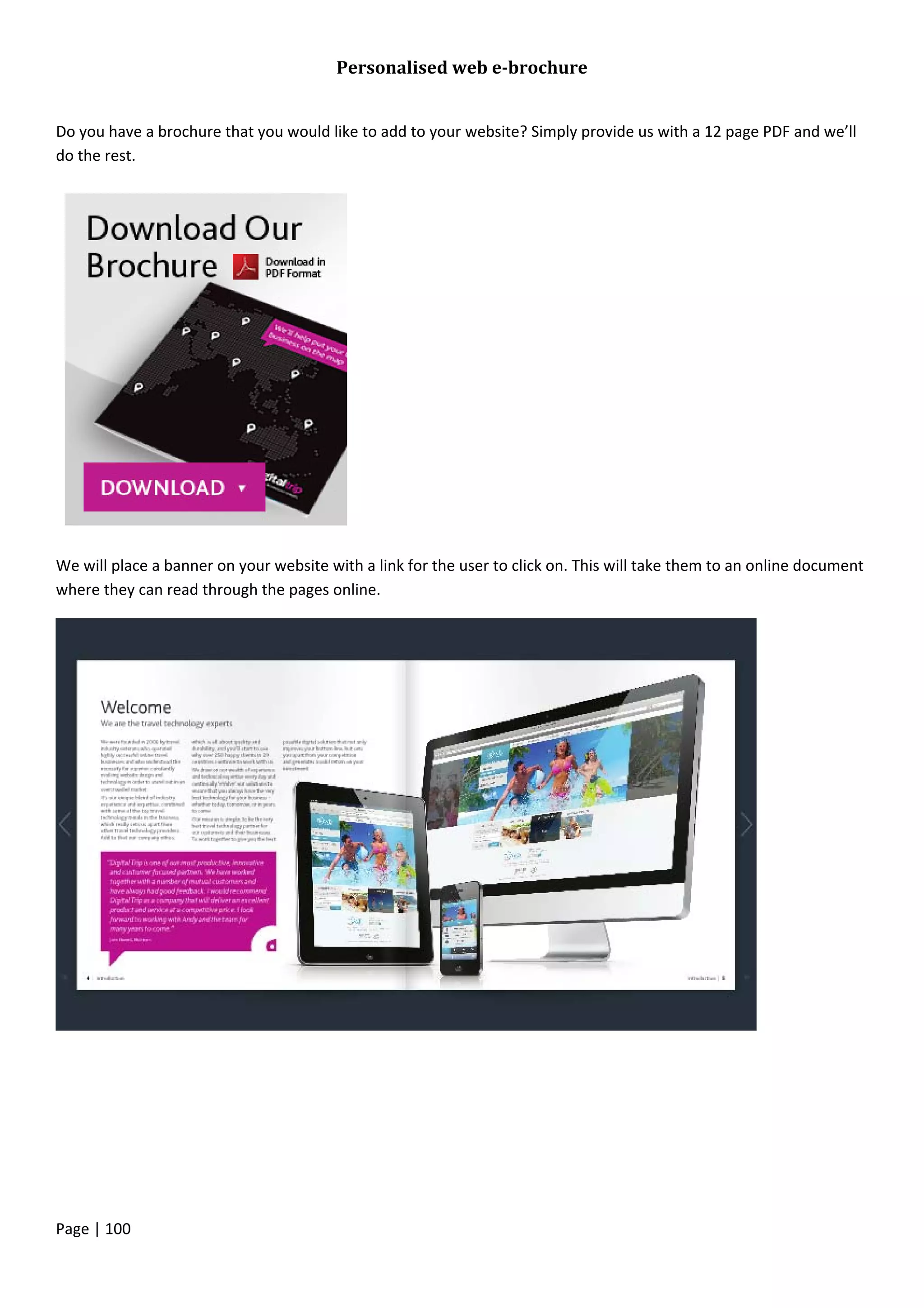 Page | 100
Personalised web e-brochure
Do you have a brochure that you would like to add to your website? Simply provide us with a 12 page PDF and we’ll
do the rest.
We will place a banner on your website with a link for the user to click on. This will take them to an online document
where they can read through the pages online.
 