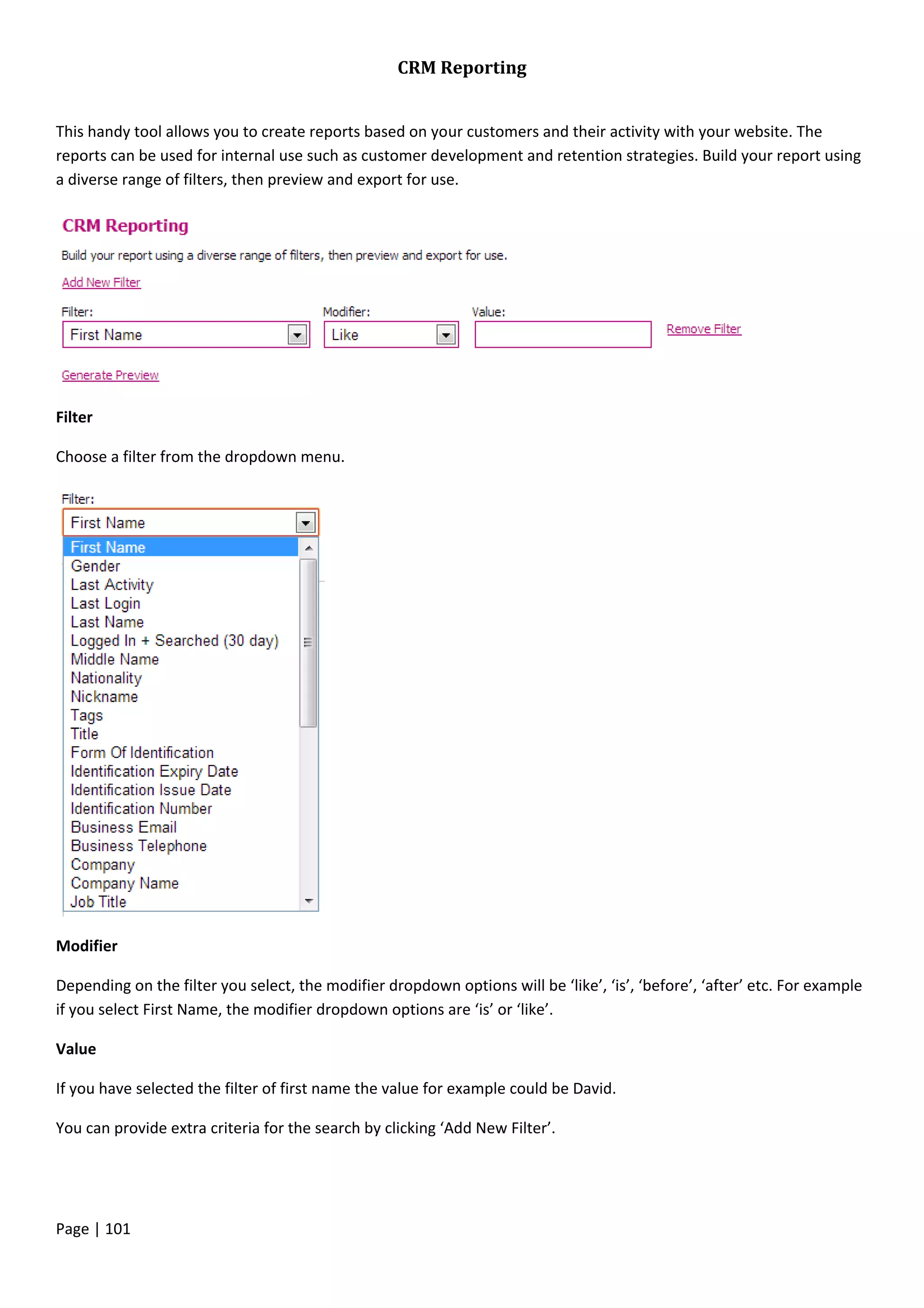 Page | 101
CRM Reporting
This handy tool allows you to create reports based on your customers and their activity with your website. The
reports can be used for internal use such as customer development and retention strategies. Build your report using
a diverse range of filters, then preview and export for use.
Filter
Choose a filter from the dropdown menu.
Modifier
Depending on the filter you select, the modifier dropdown options will be ‘like’, ‘is’, ‘before’, ‘after’ etc. For example
if you select First Name, the modifier dropdown options are ‘is’ or ‘like’.
Value
If you have selected the filter of first name the value for example could be David.
You can provide extra criteria for the search by clicking ‘Add New Filter’.
 