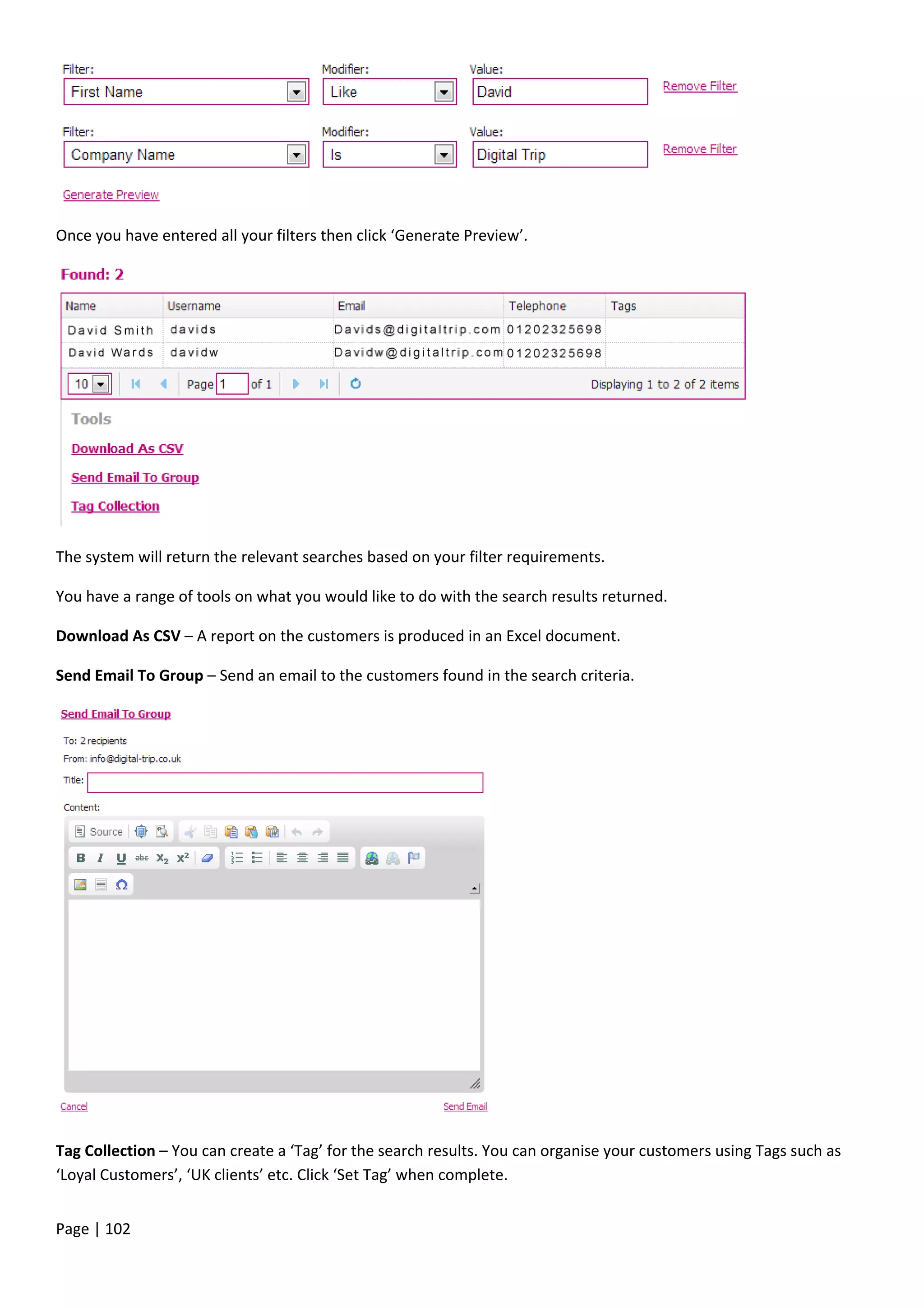 Page | 102
Once you have entered all your filters then click ‘Generate Preview’.
The system will return the relevant searches based on your filter requirements.
You have a range of tools on what you would like to do with the search results returned.
Download As CSV – A report on the customers is produced in an Excel document.
Send Email To Group – Send an email to the customers found in the search criteria.
Tag Collection – You can create a ‘Tag’ for the search results. You can organise your customers using Tags such as
‘Loyal Customers’, ‘UK clients’ etc. Click ‘Set Tag’ when complete.
 