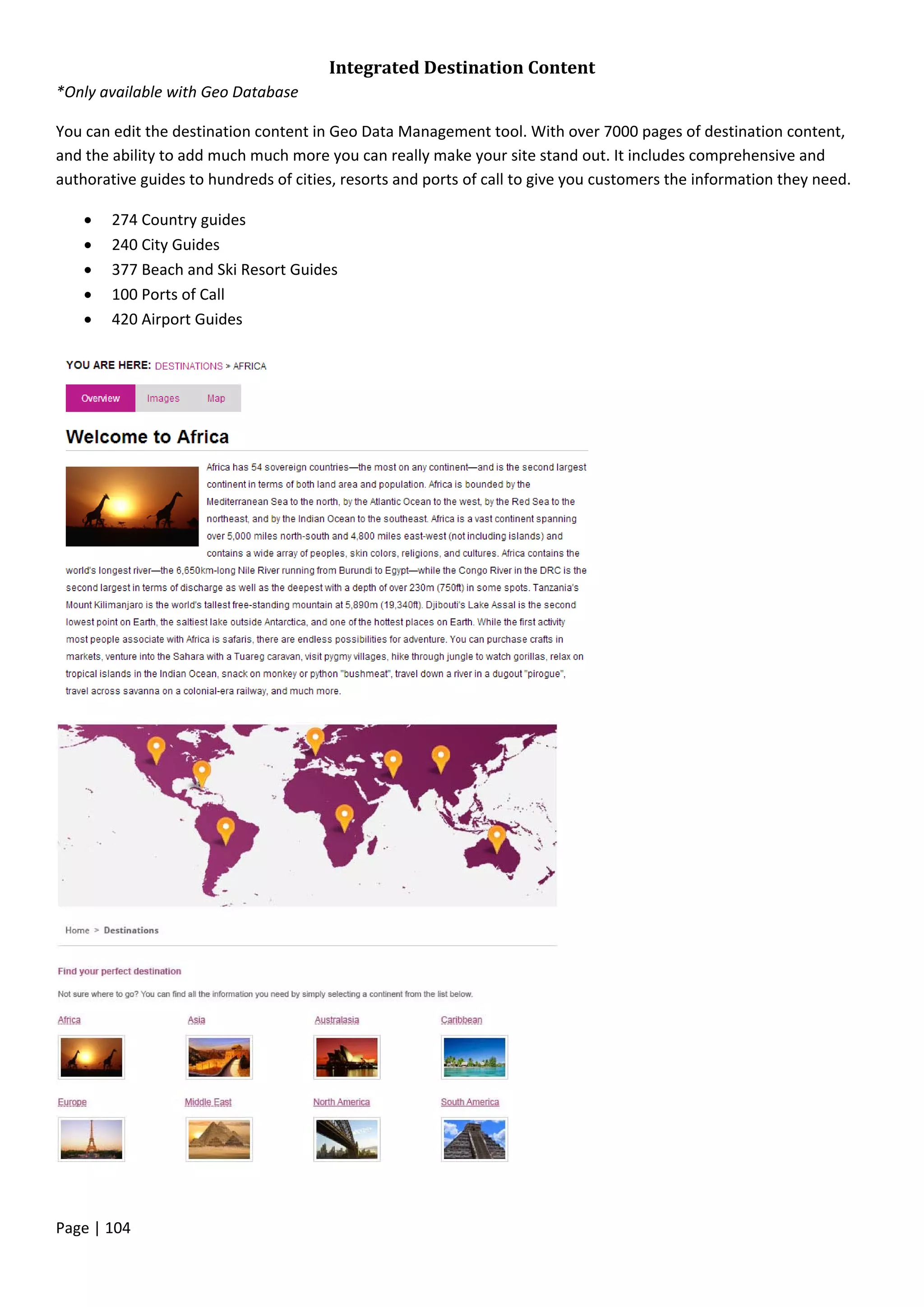 Page | 104
Integrated Destination Content
*Only available with Geo Database
You can edit the destination content in Geo Data Management tool. With over 7000 pages of destination content,
and the ability to add much much more you can really make your site stand out. It includes comprehensive and
authorative guides to hundreds of cities, resorts and ports of call to give you customers the information they need.
 274 Country guides
 240 City Guides
 377 Beach and Ski Resort Guides
 100 Ports of Call
 420 Airport Guides
 