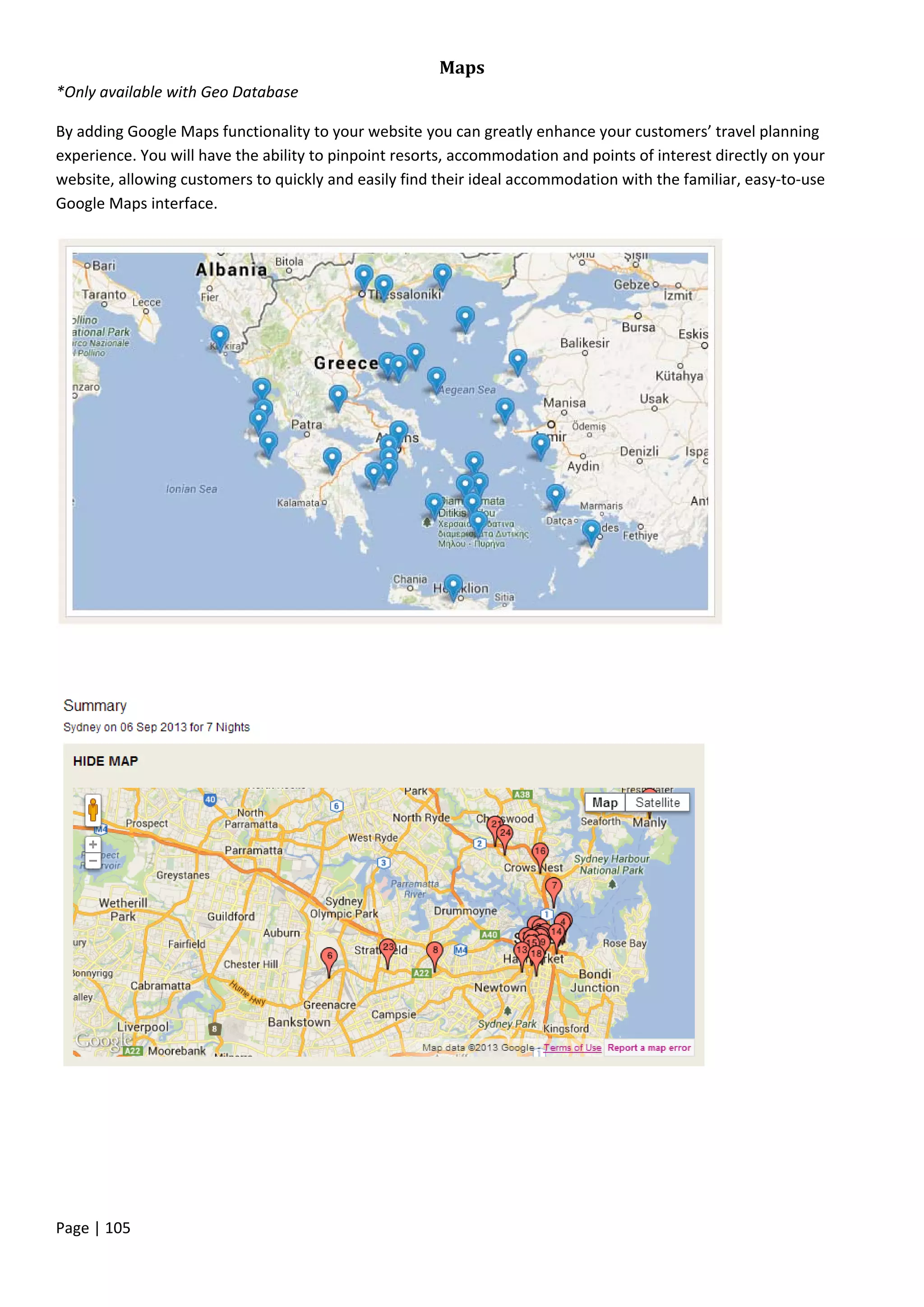 Page | 105
Maps
*Only available with Geo Database
By adding Google Maps functionality to your website you can greatly enhance your customers’ travel planning
experience. You will have the ability to pinpoint resorts, accommodation and points of interest directly on your
website, allowing customers to quickly and easily find their ideal accommodation with the familiar, easy-to-use
Google Maps interface.
 