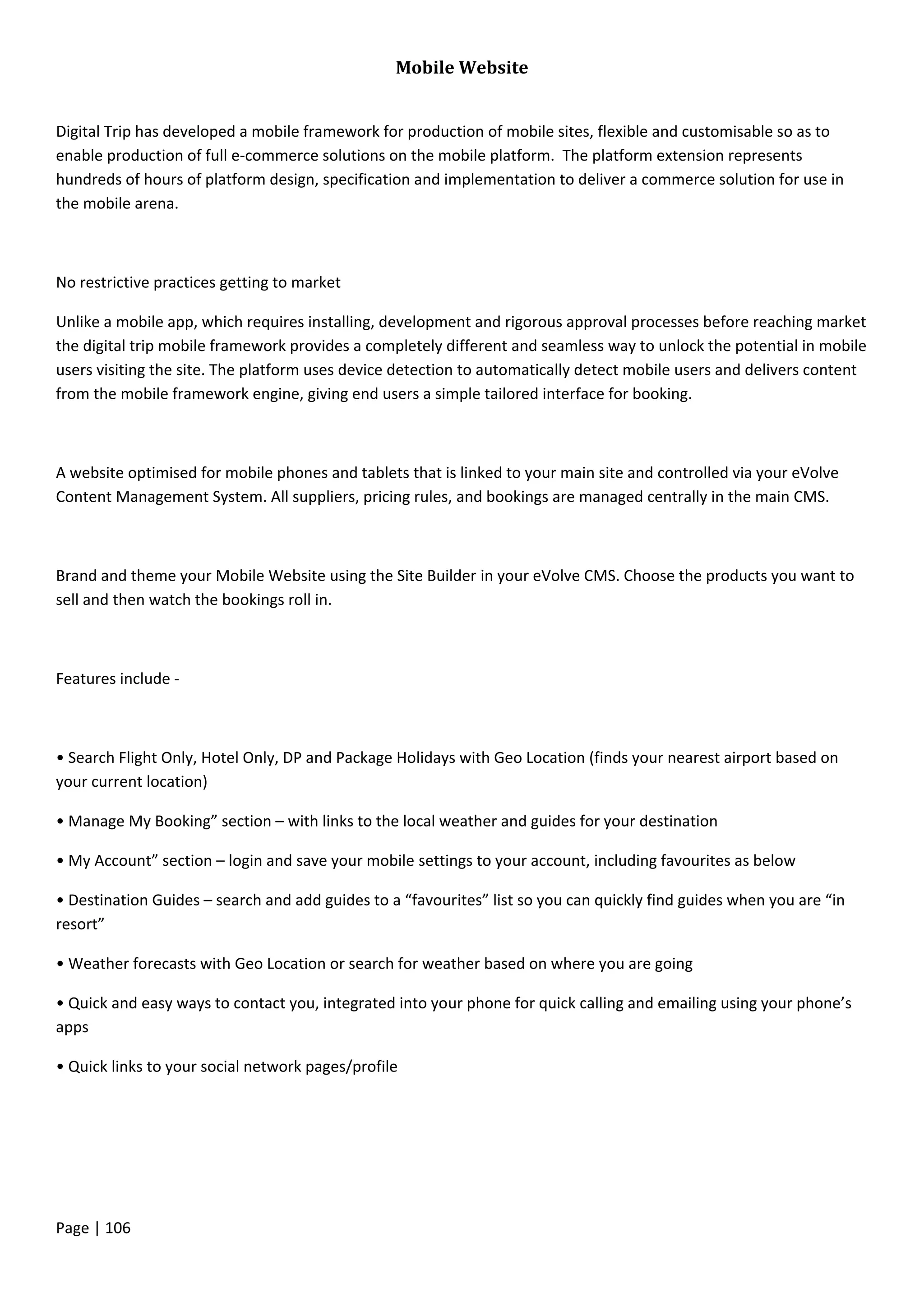 Page | 106
Mobile Website
Digital Trip has developed a mobile framework for production of mobile sites, flexible and customisable so as to
enable production of full e-commerce solutions on the mobile platform. The platform extension represents
hundreds of hours of platform design, specification and implementation to deliver a commerce solution for use in
the mobile arena.
No restrictive practices getting to market
Unlike a mobile app, which requires installing, development and rigorous approval processes before reaching market
the digital trip mobile framework provides a completely different and seamless way to unlock the potential in mobile
users visiting the site. The platform uses device detection to automatically detect mobile users and delivers content
from the mobile framework engine, giving end users a simple tailored interface for booking.
A website optimised for mobile phones and tablets that is linked to your main site and controlled via your eVolve
Content Management System. All suppliers, pricing rules, and bookings are managed centrally in the main CMS.
Brand and theme your Mobile Website using the Site Builder in your eVolve CMS. Choose the products you want to
sell and then watch the bookings roll in.
Features include -
• Search Flight Only, Hotel Only, DP and Package Holidays with Geo Location (finds your nearest airport based on
your current location)
• Manage My Booking” section – with links to the local weather and guides for your destination
• My Account” section – login and save your mobile settings to your account, including favourites as below
• Destination Guides – search and add guides to a “favourites” list so you can quickly find guides when you are “in
resort”
• Weather forecasts with Geo Location or search for weather based on where you are going
• Quick and easy ways to contact you, integrated into your phone for quick calling and emailing using your phone’s
apps
• Quick links to your social network pages/profile
 