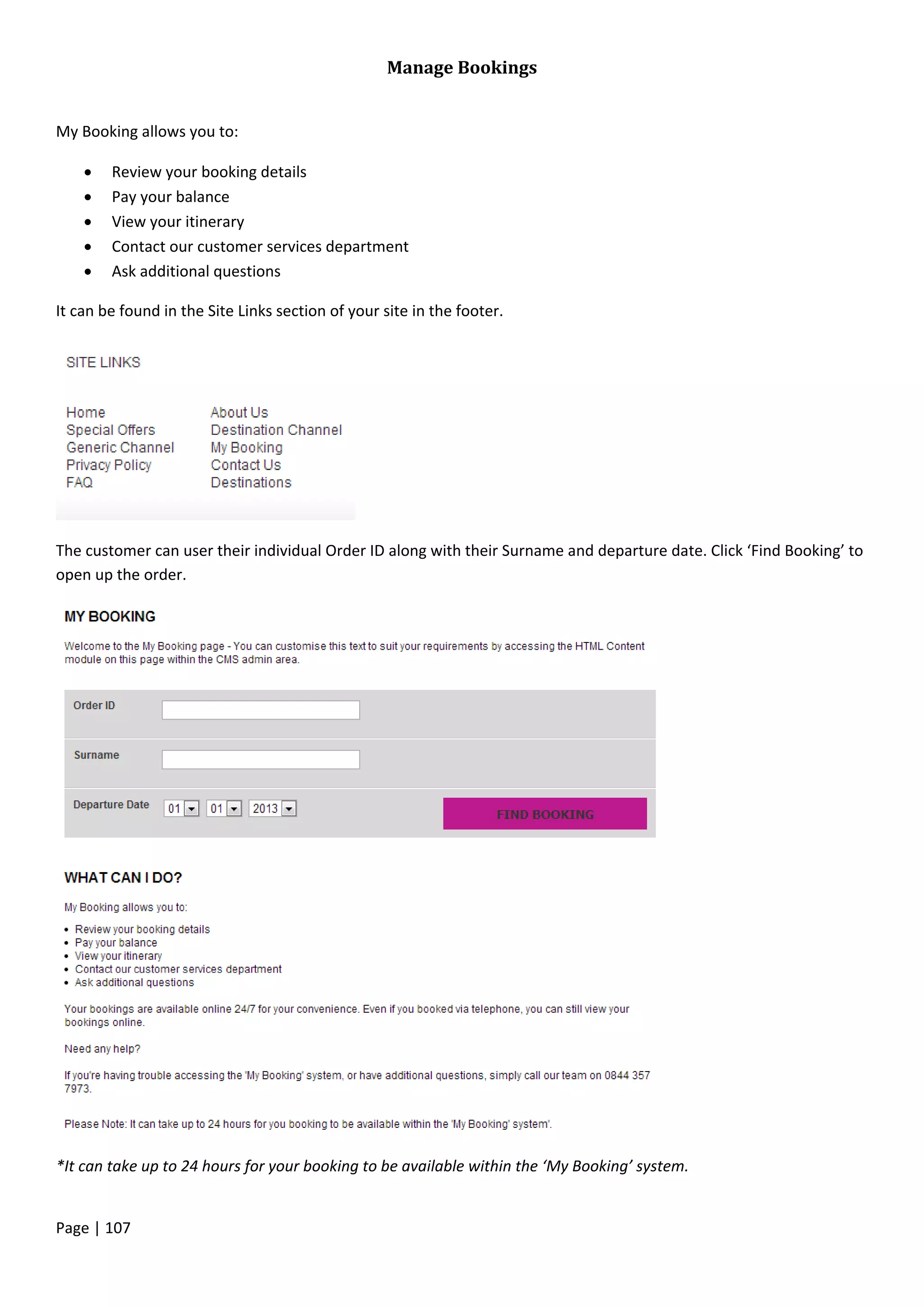 Page | 107
Manage Bookings
My Booking allows you to:
 Review your booking details
 Pay your balance
 View your itinerary
 Contact our customer services department
 Ask additional questions
It can be found in the Site Links section of your site in the footer.
The customer can user their individual Order ID along with their Surname and departure date. Click ‘Find Booking’ to
open up the order.
*It can take up to 24 hours for your booking to be available within the ‘My Booking’ system.
 