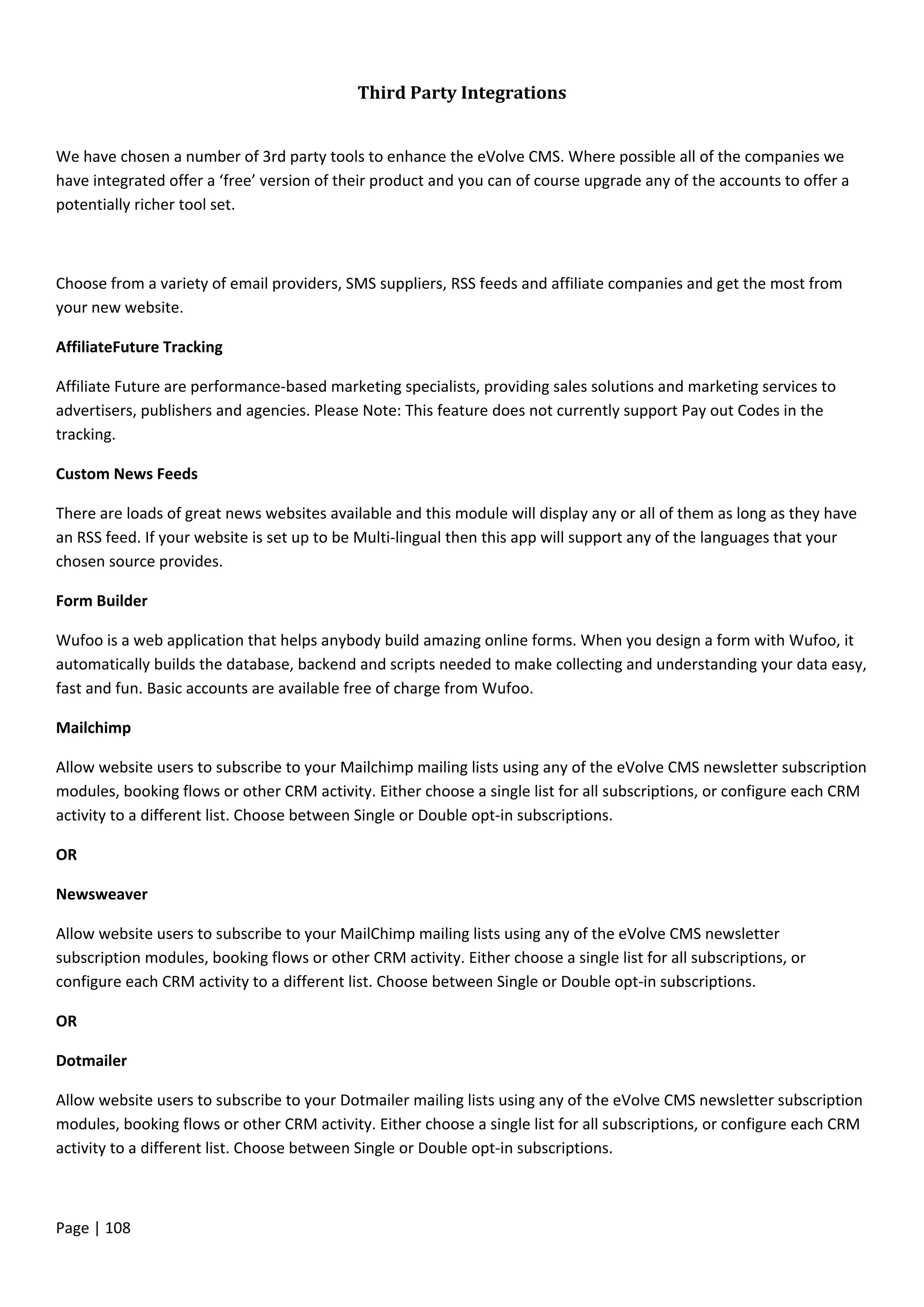 Page | 108
Third Party Integrations
We have chosen a number of 3rd party tools to enhance the eVolve CMS. Where possible all of the companies we
have integrated offer a ‘free’ version of their product and you can of course upgrade any of the accounts to offer a
potentially richer tool set.
Choose from a variety of email providers, SMS suppliers, RSS feeds and affiliate companies and get the most from
your new website.
AffiliateFuture Tracking
Affiliate Future are performance-based marketing specialists, providing sales solutions and marketing services to
advertisers, publishers and agencies. Please Note: This feature does not currently support Pay out Codes in the
tracking.
Custom News Feeds
There are loads of great news websites available and this module will display any or all of them as long as they have
an RSS feed. If your website is set up to be Multi-lingual then this app will support any of the languages that your
chosen source provides.
Form Builder
Wufoo is a web application that helps anybody build amazing online forms. When you design a form with Wufoo, it
automatically builds the database, backend and scripts needed to make collecting and understanding your data easy,
fast and fun. Basic accounts are available free of charge from Wufoo.
Mailchimp
Allow website users to subscribe to your Mailchimp mailing lists using any of the eVolve CMS newsletter subscription
modules, booking flows or other CRM activity. Either choose a single list for all subscriptions, or configure each CRM
activity to a different list. Choose between Single or Double opt-in subscriptions.
OR
Newsweaver
Allow website users to subscribe to your MailChimp mailing lists using any of the eVolve CMS newsletter
subscription modules, booking flows or other CRM activity. Either choose a single list for all subscriptions, or
configure each CRM activity to a different list. Choose between Single or Double opt-in subscriptions.
OR
Dotmailer
Allow website users to subscribe to your Dotmailer mailing lists using any of the eVolve CMS newsletter subscription
modules, booking flows or other CRM activity. Either choose a single list for all subscriptions, or configure each CRM
activity to a different list. Choose between Single or Double opt-in subscriptions.
 