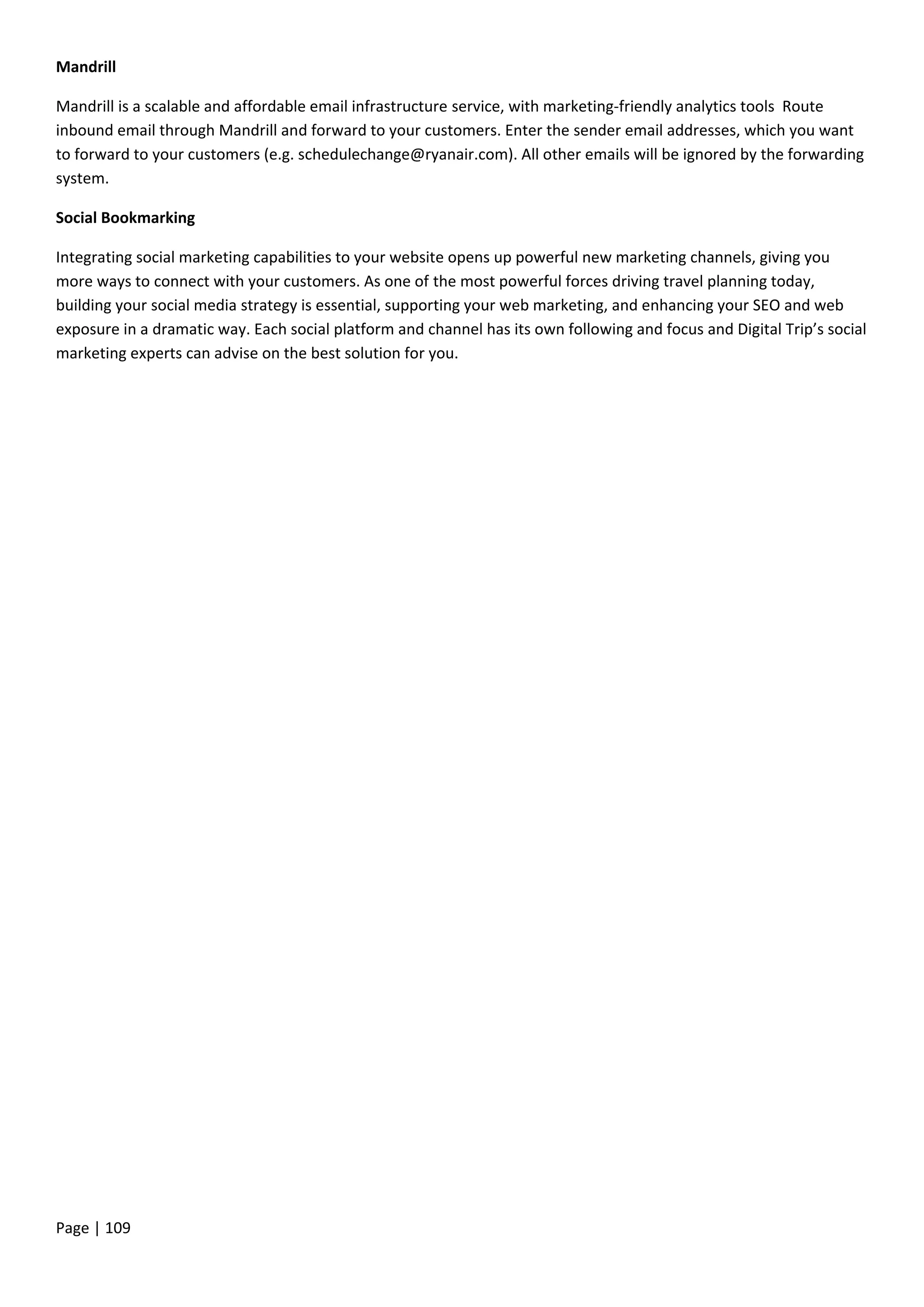 Page | 109
Mandrill
Mandrill is a scalable and affordable email infrastructure service, with marketing-friendly analytics tools Route
inbound email through Mandrill and forward to your customers. Enter the sender email addresses, which you want
to forward to your customers (e.g. schedulechange@ryanair.com). All other emails will be ignored by the forwarding
system.
Social Bookmarking
Integrating social marketing capabilities to your website opens up powerful new marketing channels, giving you
more ways to connect with your customers. As one of the most powerful forces driving travel planning today,
building your social media strategy is essential, supporting your web marketing, and enhancing your SEO and web
exposure in a dramatic way. Each social platform and channel has its own following and focus and Digital Trip’s social
marketing experts can advise on the best solution for you.
 