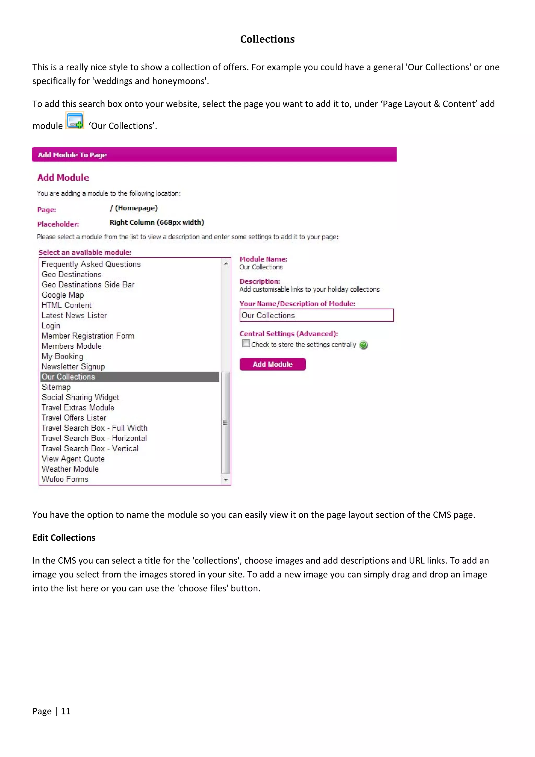 Page | 11
Collections
This is a really nice style to show a collection of offers. For example you could have a general 'Our Collections' or one
specifically for 'weddings and honeymoons'.
To add this search box onto your website, select the page you want to add it to, under ‘Page Layout & Content’ add
module ‘Our Collections’.
You have the option to name the module so you can easily view it on the page layout section of the CMS page.
Edit Collections
In the CMS you can select a title for the 'collections', choose images and add descriptions and URL links. To add an
image you select from the images stored in your site. To add a new image you can simply drag and drop an image
into the list here or you can use the 'choose files' button.
 
