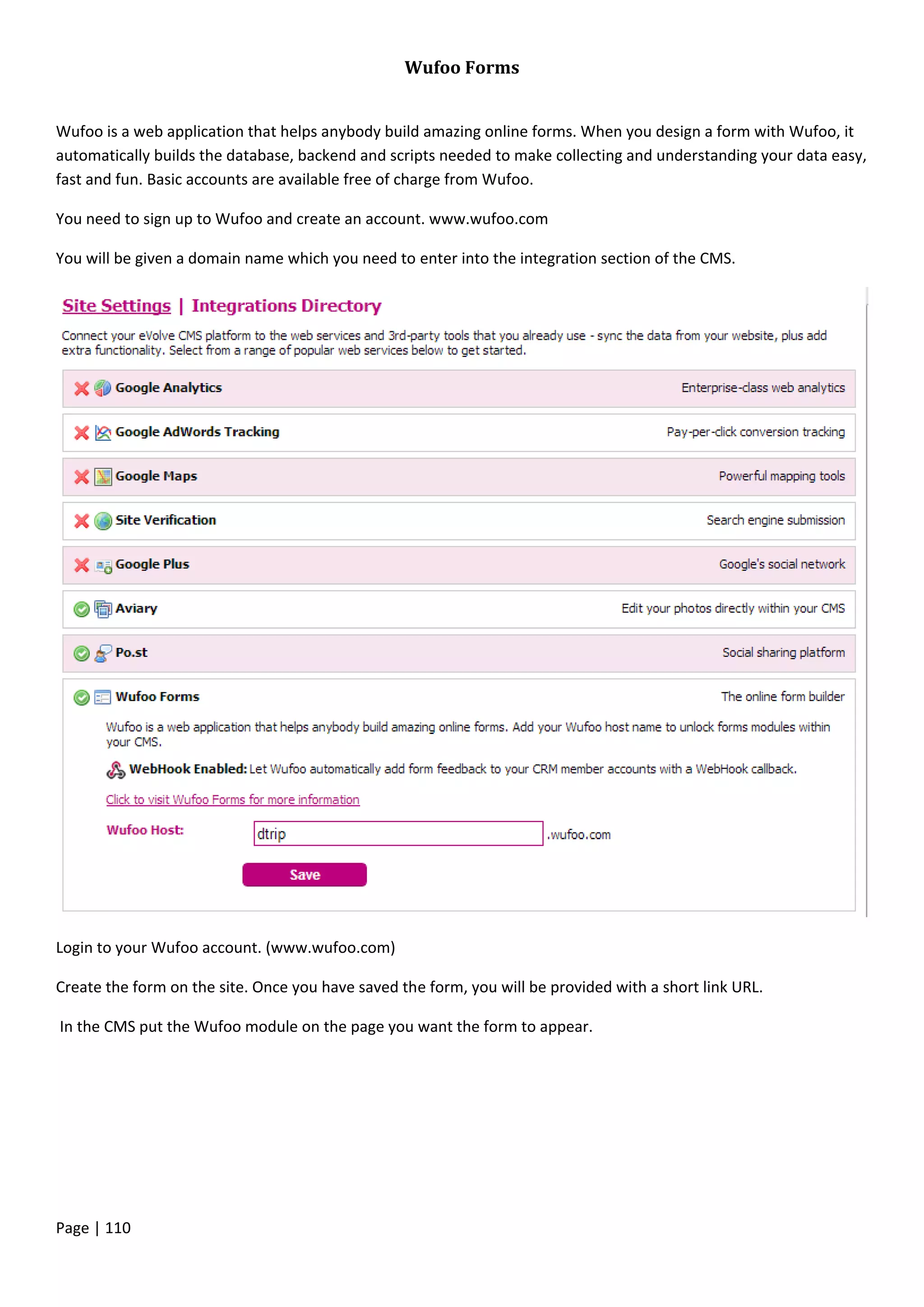 Page | 110
Wufoo Forms
Wufoo is a web application that helps anybody build amazing online forms. When you design a form with Wufoo, it
automatically builds the database, backend and scripts needed to make collecting and understanding your data easy,
fast and fun. Basic accounts are available free of charge from Wufoo.
You need to sign up to Wufoo and create an account. www.wufoo.com
You will be given a domain name which you need to enter into the integration section of the CMS.
Login to your Wufoo account. (www.wufoo.com)
Create the form on the site. Once you have saved the form, you will be provided with a short link URL.
In the CMS put the Wufoo module on the page you want the form to appear.
 