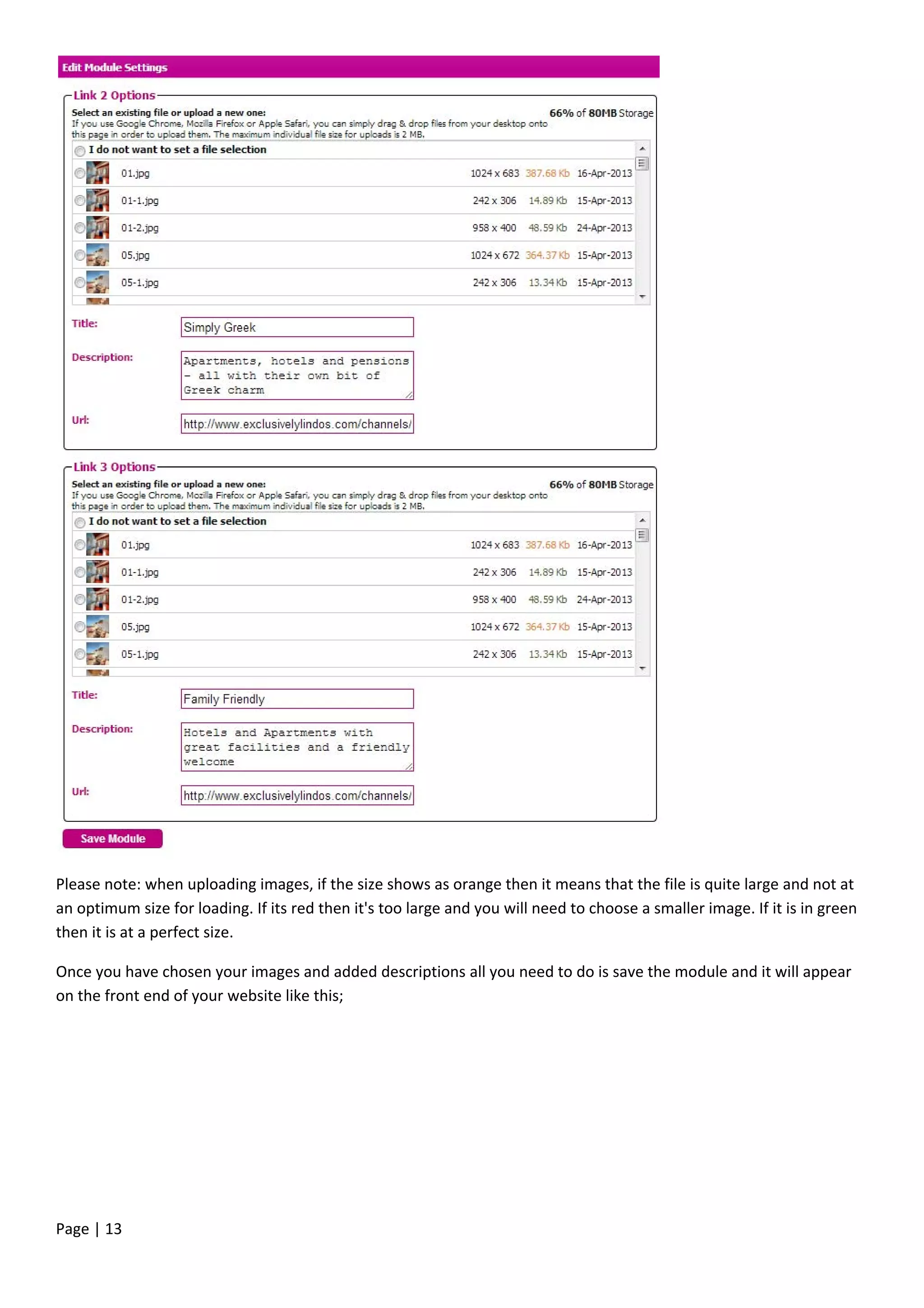 Page | 13
Please note: when uploading images, if the size shows as orange then it means that the file is quite large and not at
an optimum size for loading. If its red then it's too large and you will need to choose a smaller image. If it is in green
then it is at a perfect size.
Once you have chosen your images and added descriptions all you need to do is save the module and it will appear
on the front end of your website like this;
 
