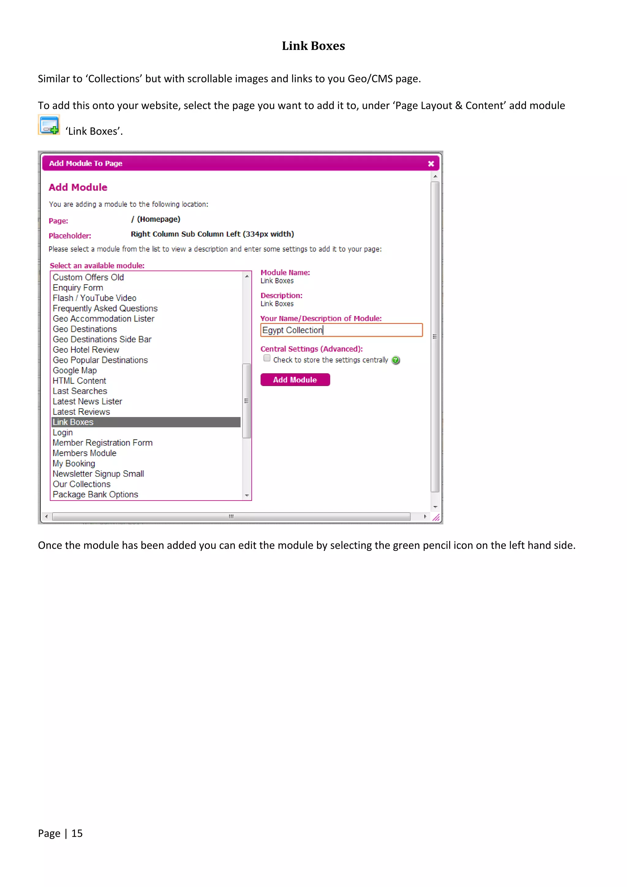 Page | 15
Link Boxes
Similar to ‘Collections’ but with scrollable images and links to you Geo/CMS page.
To add this onto your website, select the page you want to add it to, under ‘Page Layout & Content’ add module
‘Link Boxes’.
Once the module has been added you can edit the module by selecting the green pencil icon on the left hand side.
 