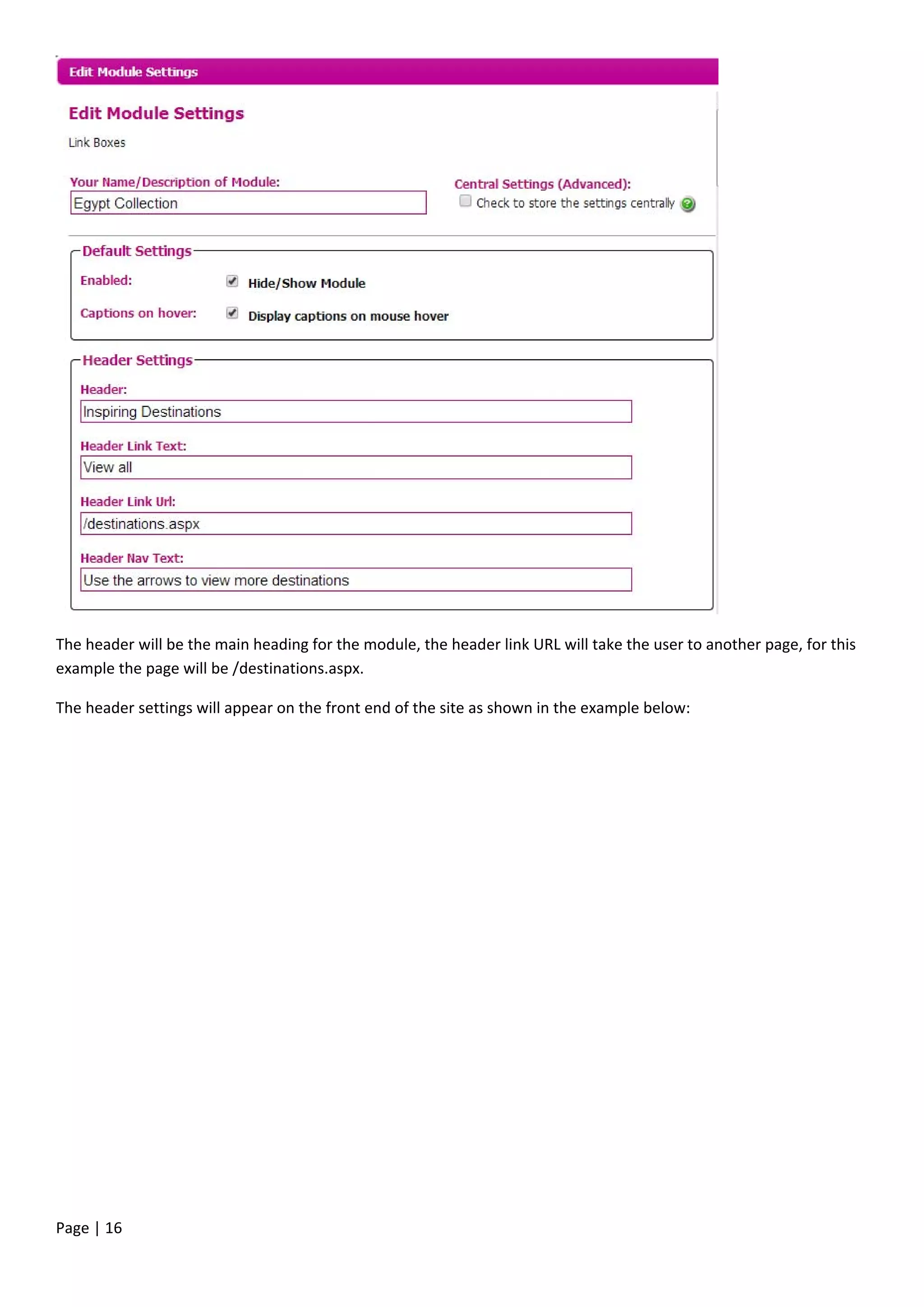 Page | 16
The header will be the main heading for the module, the header link URL will take the user to another page, for this
example the page will be /destinations.aspx.
The header settings will appear on the front end of the site as shown in the example below:
 