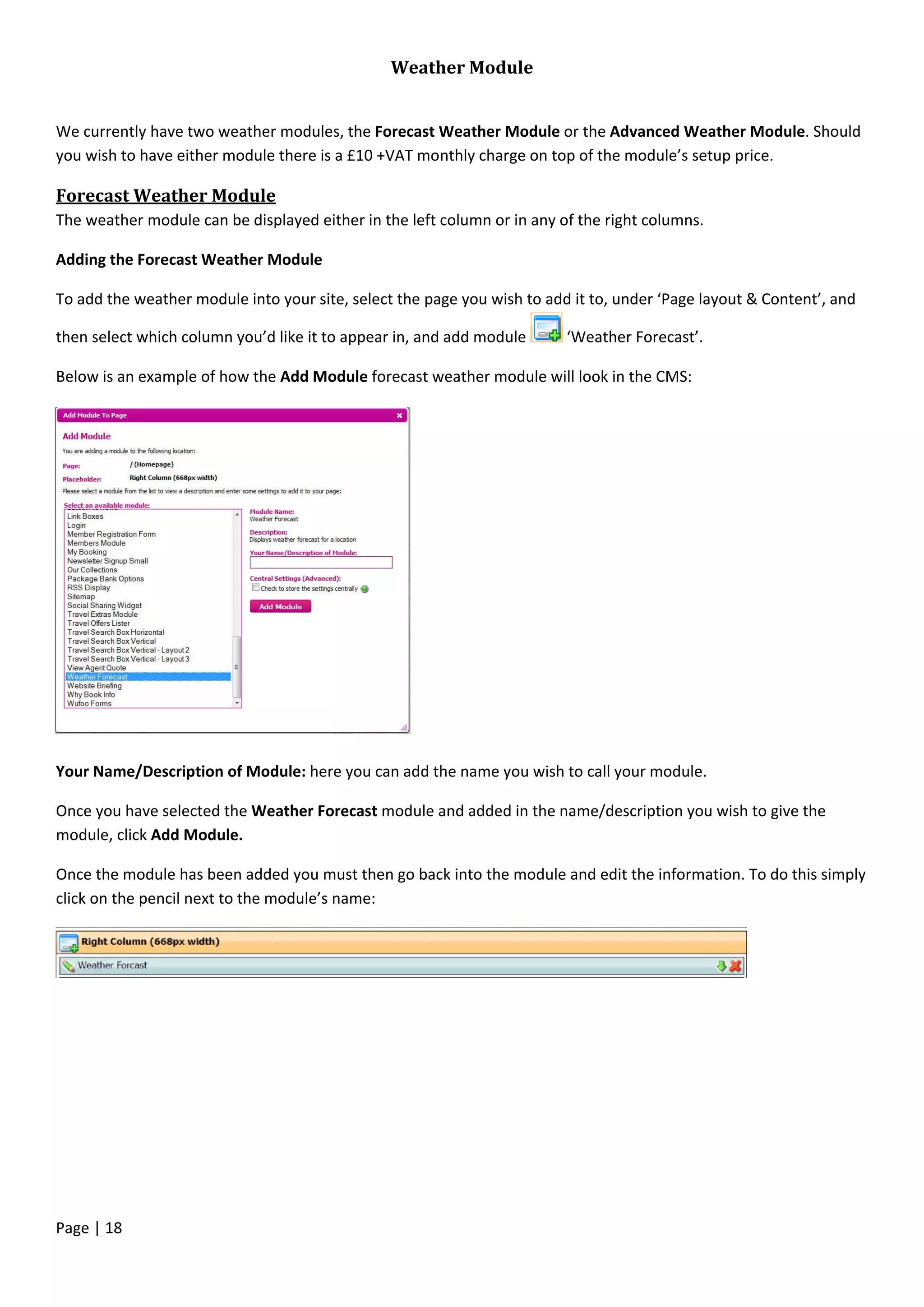 Page | 18
Weather Module
We currently have two weather modules, the Forecast Weather Module or the Advanced Weather Module. Should
you wish to have either module there is a £10 +VAT monthly charge on top of the module’s setup price.
Forecast Weather Module
The weather module can be displayed either in the left column or in any of the right columns.
Adding the Forecast Weather Module
To add the weather module into your site, select the page you wish to add it to, under ‘Page layout & Content’, and
then select which column you’d like it to appear in, and add module ‘Weather Forecast’.
Below is an example of how the Add Module forecast weather module will look in the CMS:
Your Name/Description of Module: here you can add the name you wish to call your module.
Once you have selected the Weather Forecast module and added in the name/description you wish to give the
module, click Add Module.
Once the module has been added you must then go back into the module and edit the information. To do this simply
click on the pencil next to the module’s name:
 