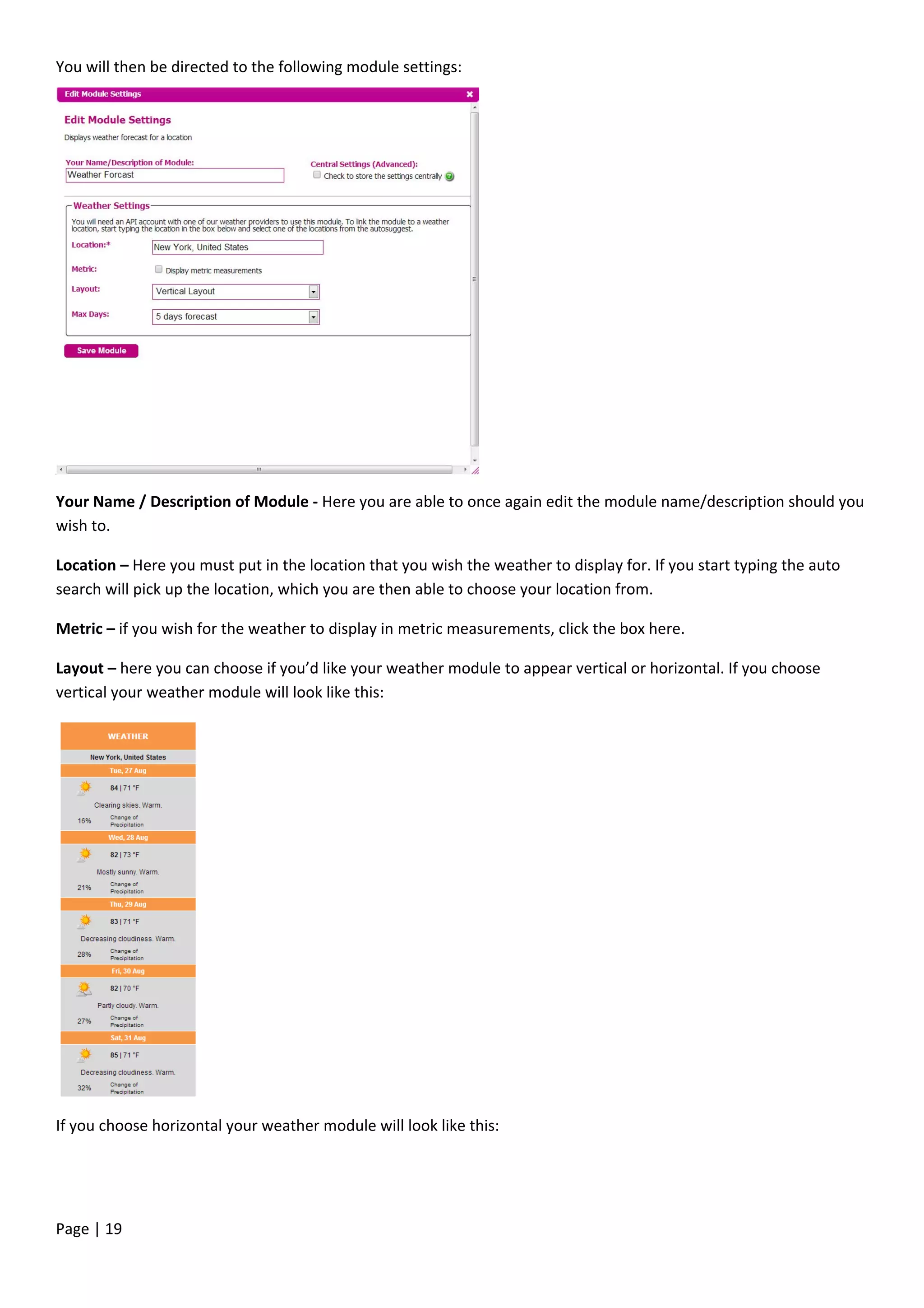 Page | 19
You will then be directed to the following module settings:
Your Name / Description of Module - Here you are able to once again edit the module name/description should you
wish to.
Location – Here you must put in the location that you wish the weather to display for. If you start typing the auto
search will pick up the location, which you are then able to choose your location from.
Metric – if you wish for the weather to display in metric measurements, click the box here.
Layout – here you can choose if you’d like your weather module to appear vertical or horizontal. If you choose
vertical your weather module will look like this:
If you choose horizontal your weather module will look like this:
 