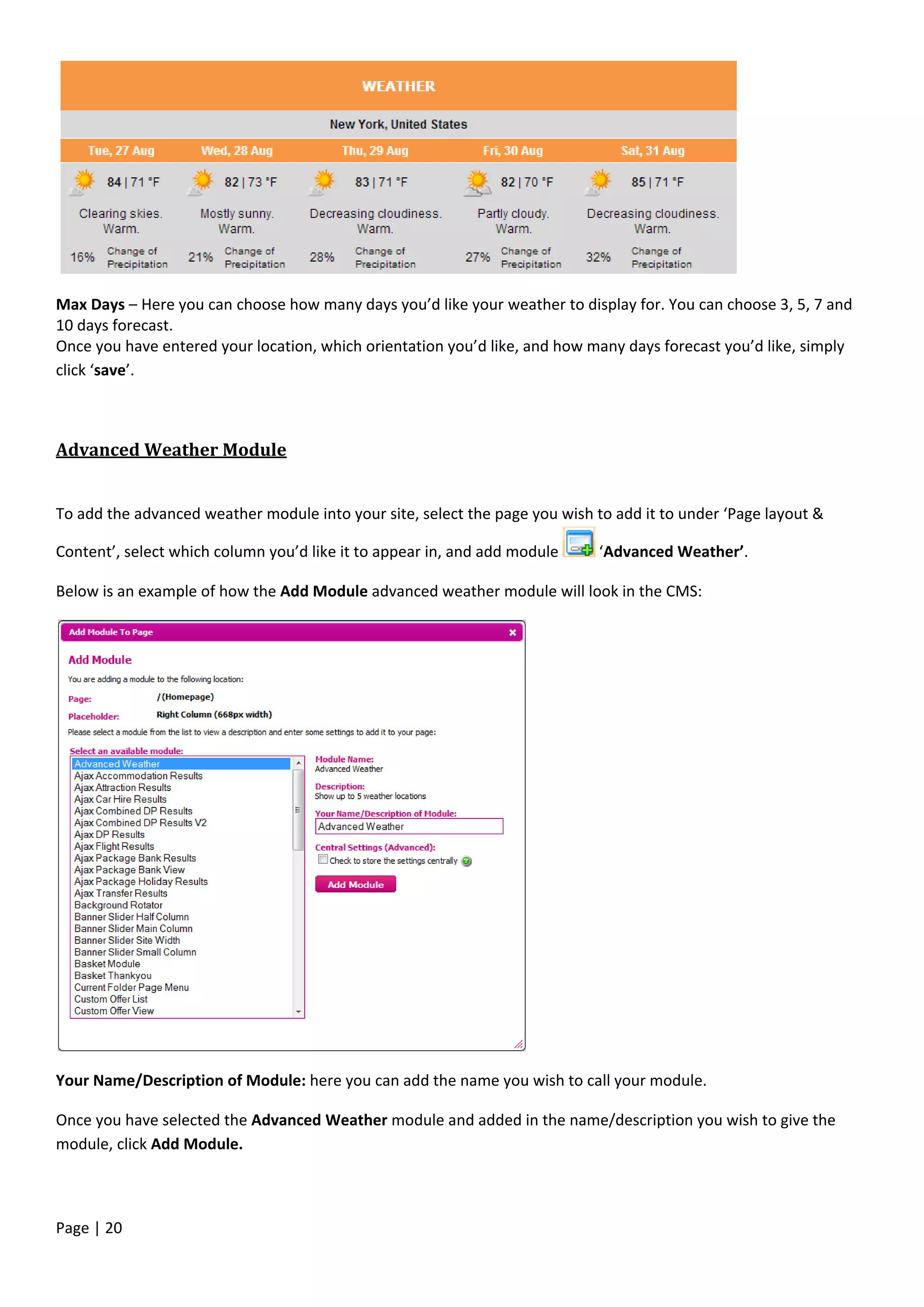 Page | 20
Max Days – Here you can choose how many days you’d like your weather to display for. You can choose 3, 5, 7 and
10 days forecast.
Once you have entered your location, which orientation you’d like, and how many days forecast you’d like, simply
click ‘save’.
Advanced Weather Module
To add the advanced weather module into your site, select the page you wish to add it to under ‘Page layout &
Content’, select which column you’d like it to appear in, and add module ‘Advanced Weather’.
Below is an example of how the Add Module advanced weather module will look in the CMS:
Your Name/Description of Module: here you can add the name you wish to call your module.
Once you have selected the Advanced Weather module and added in the name/description you wish to give the
module, click Add Module.
 