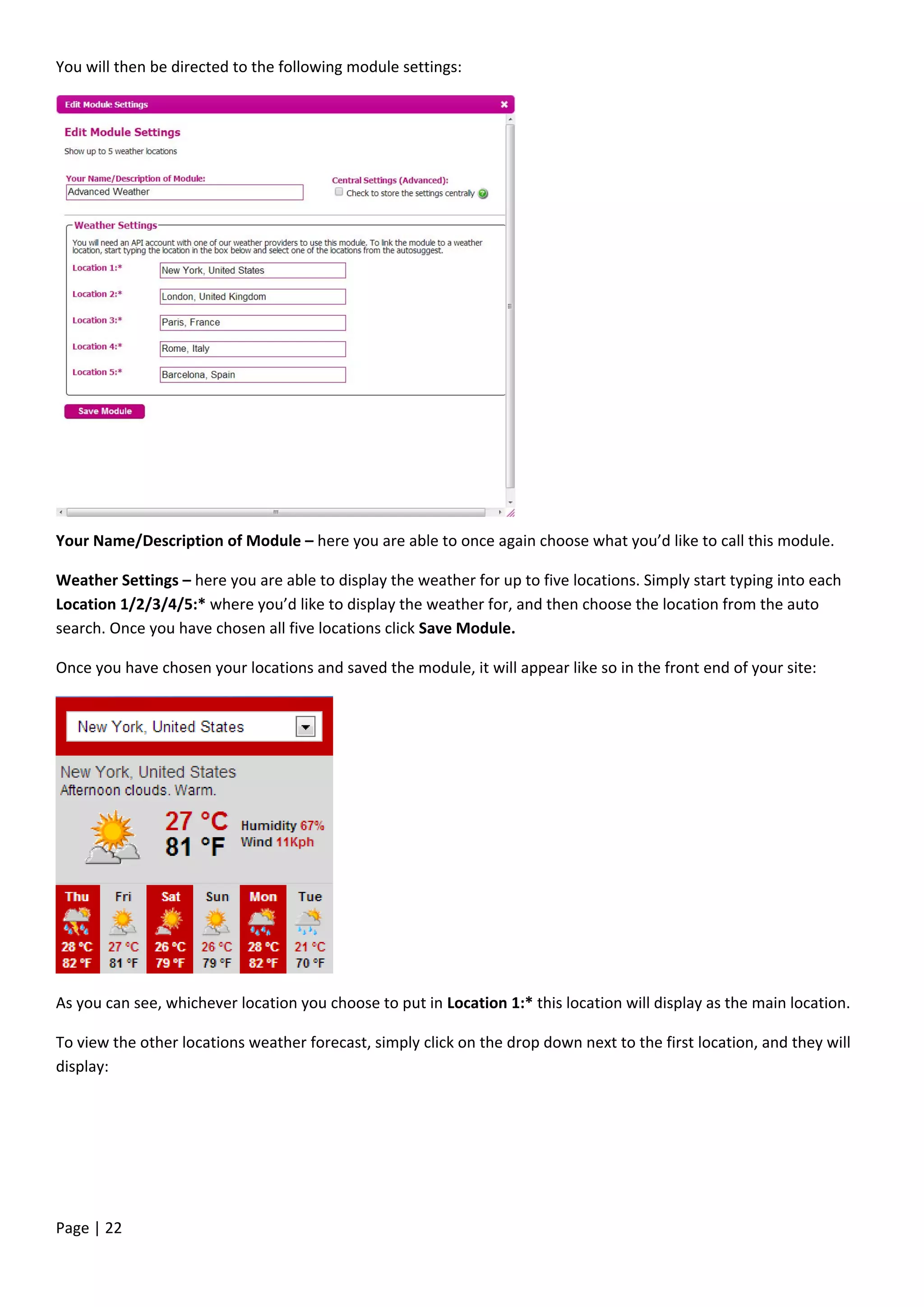 Page | 22
You will then be directed to the following module settings:
Your Name/Description of Module – here you are able to once again choose what you’d like to call this module.
Weather Settings – here you are able to display the weather for up to five locations. Simply start typing into each
Location 1/2/3/4/5:* where you’d like to display the weather for, and then choose the location from the auto
search. Once you have chosen all five locations click Save Module.
Once you have chosen your locations and saved the module, it will appear like so in the front end of your site:
As you can see, whichever location you choose to put in Location 1:* this location will display as the main location.
To view the other locations weather forecast, simply click on the drop down next to the first location, and they will
display:
 