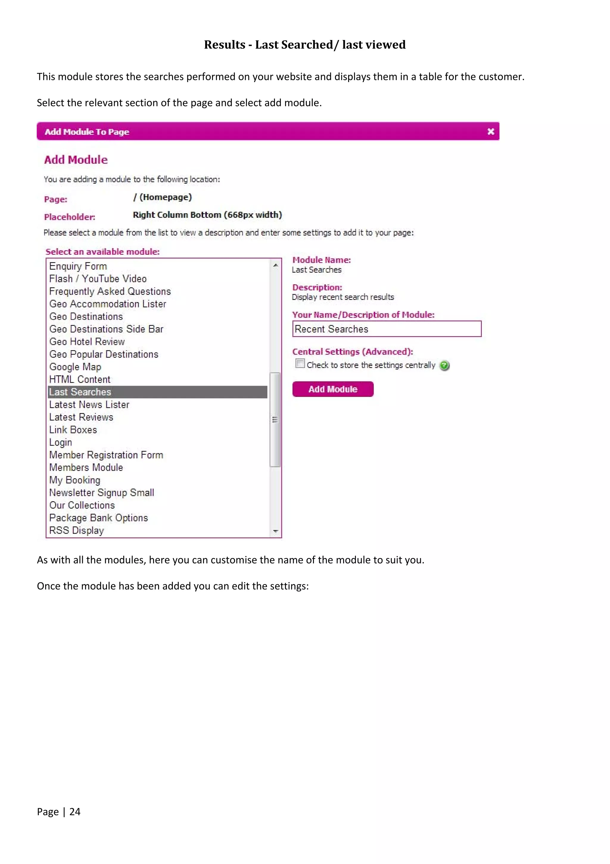 Page | 24
Results - Last Searched/ last viewed
This module stores the searches performed on your website and displays them in a table for the customer.
Select the relevant section of the page and select add module.
As with all the modules, here you can customise the name of the module to suit you.
Once the module has been added you can edit the settings:
 