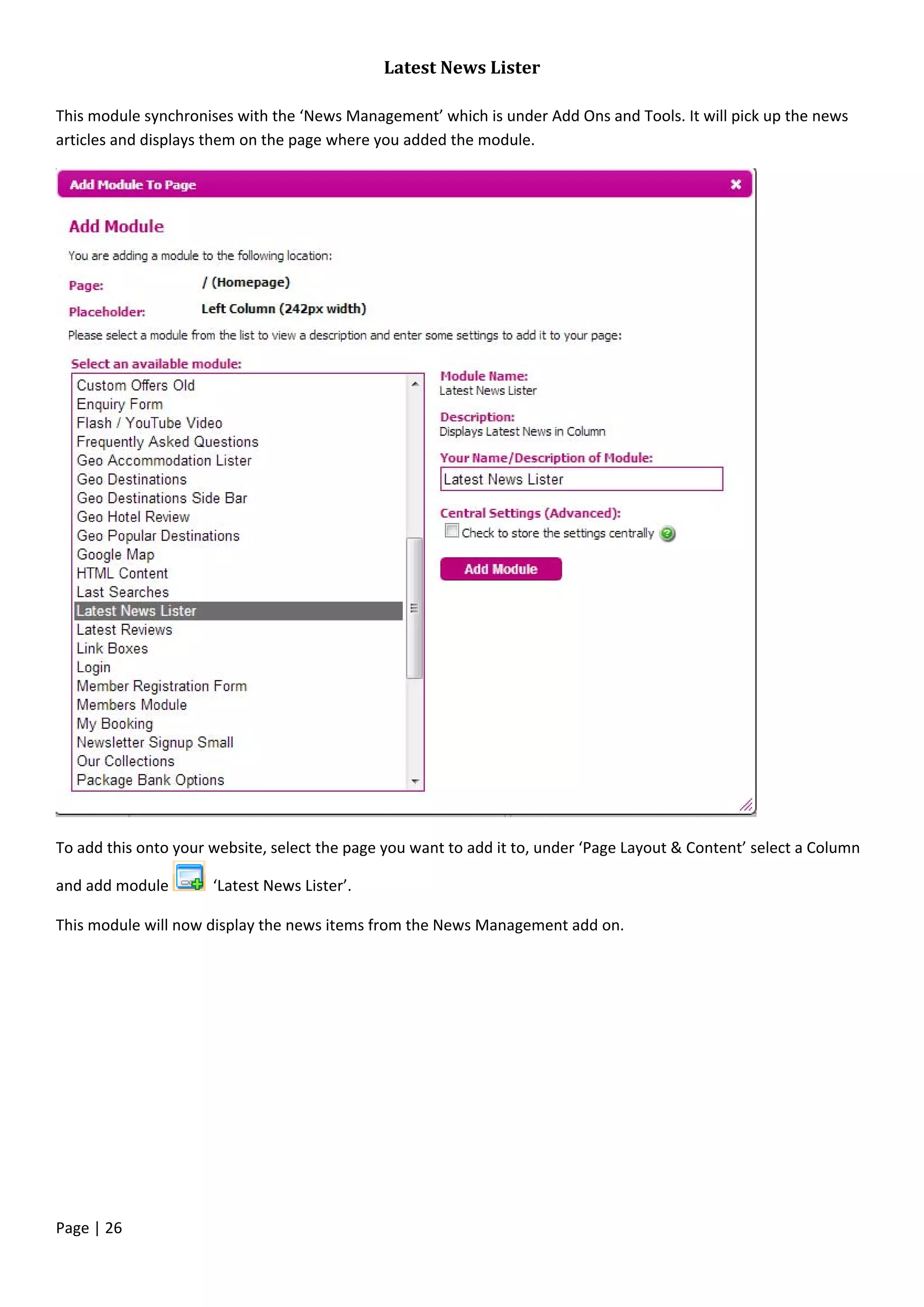 Page | 26
Latest News Lister
This module synchronises with the ‘News Management’ which is under Add Ons and Tools. It will pick up the news
articles and displays them on the page where you added the module.
To add this onto your website, select the page you want to add it to, under ‘Page Layout & Content’ select a Column
and add module ‘Latest News Lister’.
This module will now display the news items from the News Management add on.
 