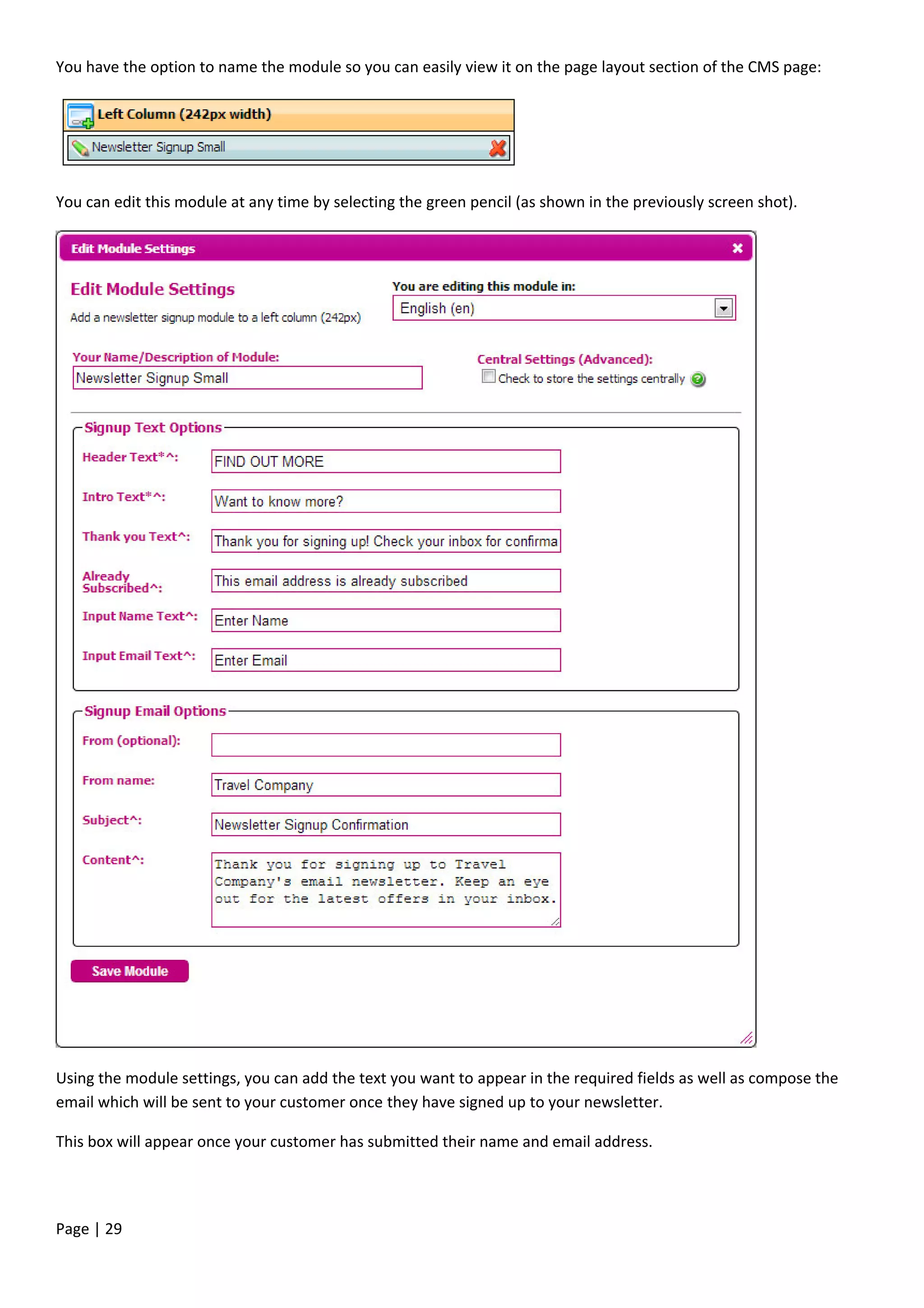 Page | 29
You have the option to name the module so you can easily view it on the page layout section of the CMS page:
You can edit this module at any time by selecting the green pencil (as shown in the previously screen shot).
Using the module settings, you can add the text you want to appear in the required fields as well as compose the
email which will be sent to your customer once they have signed up to your newsletter.
This box will appear once your customer has submitted their name and email address.
 