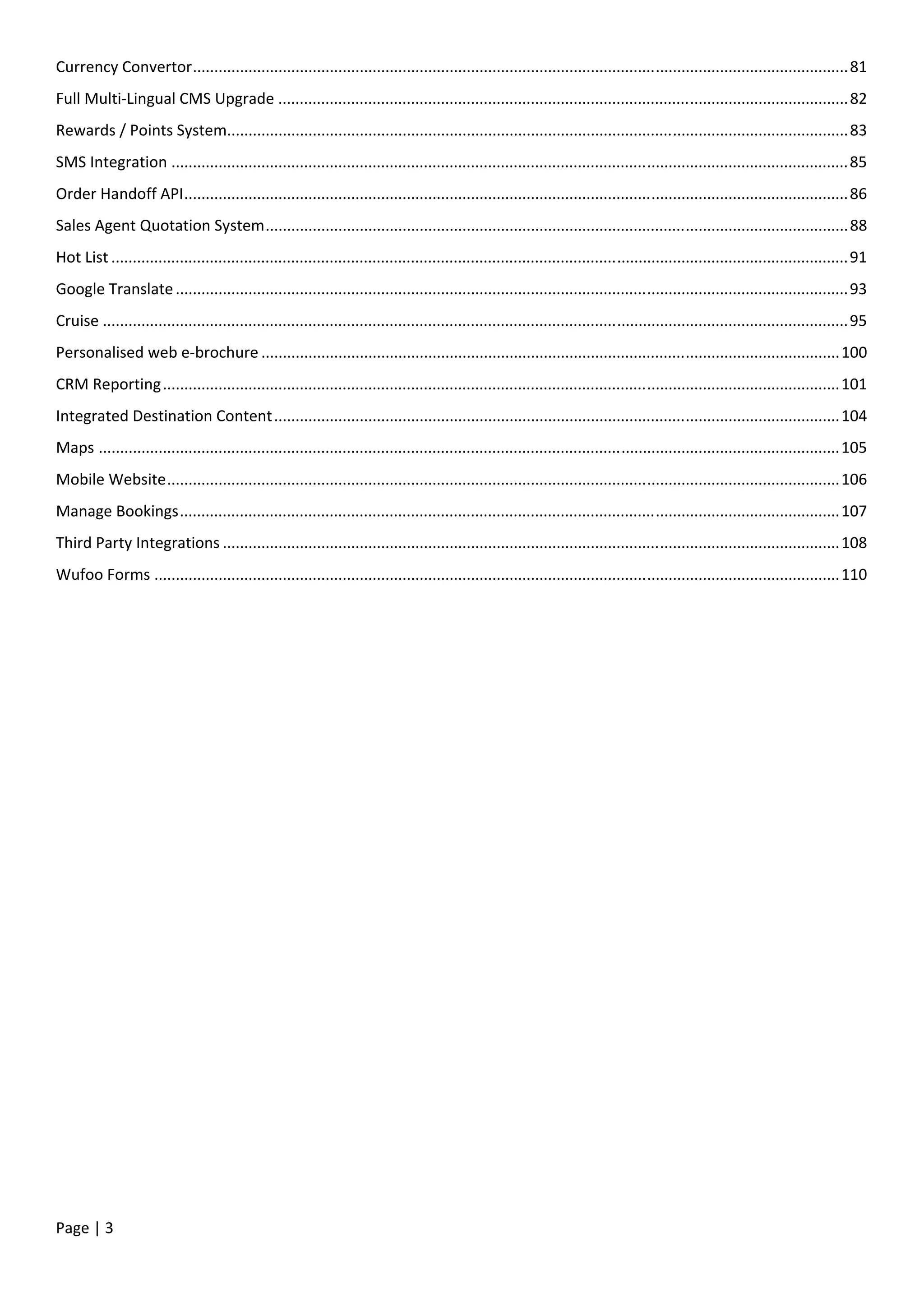 Page | 3
Currency Convertor.........................................................................................................................................................81
Full Multi-Lingual CMS Upgrade .....................................................................................................................................82
Rewards / Points System.................................................................................................................................................83
SMS Integration ..............................................................................................................................................................85
Order Handoff API...........................................................................................................................................................86
Sales Agent Quotation System........................................................................................................................................88
Hot List ............................................................................................................................................................................91
Google Translate.............................................................................................................................................................93
Cruise ..............................................................................................................................................................................95
Personalised web e-brochure .......................................................................................................................................100
CRM Reporting..............................................................................................................................................................101
Integrated Destination Content....................................................................................................................................104
Maps .............................................................................................................................................................................105
Mobile Website.............................................................................................................................................................106
Manage Bookings..........................................................................................................................................................107
Third Party Integrations ................................................................................................................................................108
Wufoo Forms ................................................................................................................................................................110
 