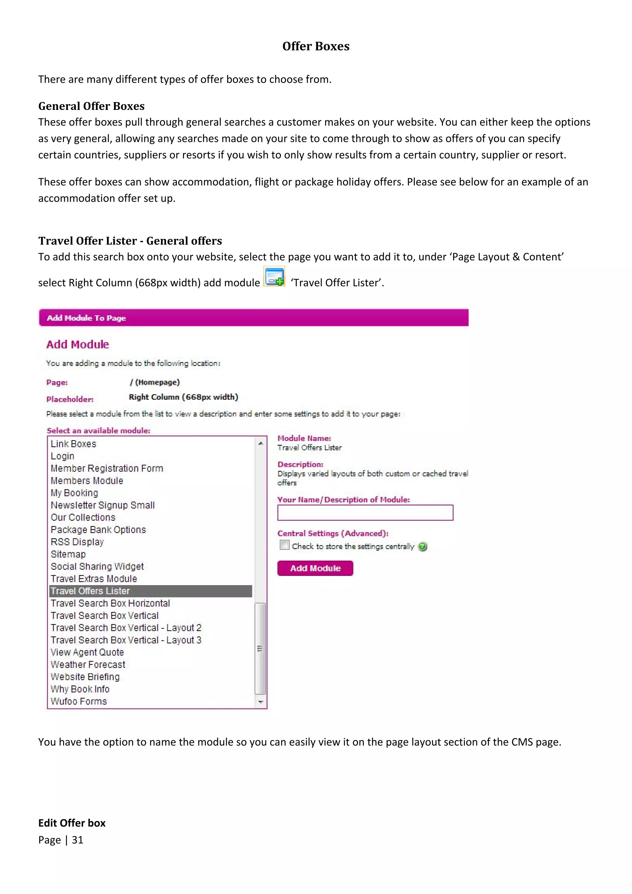 Page | 31
Offer Boxes
There are many different types of offer boxes to choose from.
General Offer Boxes
These offer boxes pull through general searches a customer makes on your website. You can either keep the options
as very general, allowing any searches made on your site to come through to show as offers of you can specify
certain countries, suppliers or resorts if you wish to only show results from a certain country, supplier or resort.
These offer boxes can show accommodation, flight or package holiday offers. Please see below for an example of an
accommodation offer set up.
Travel Offer Lister - General offers
To add this search box onto your website, select the page you want to add it to, under ‘Page Layout & Content’
select Right Column (668px width) add module ‘Travel Offer Lister’.
You have the option to name the module so you can easily view it on the page layout section of the CMS page.
Edit Offer box
 