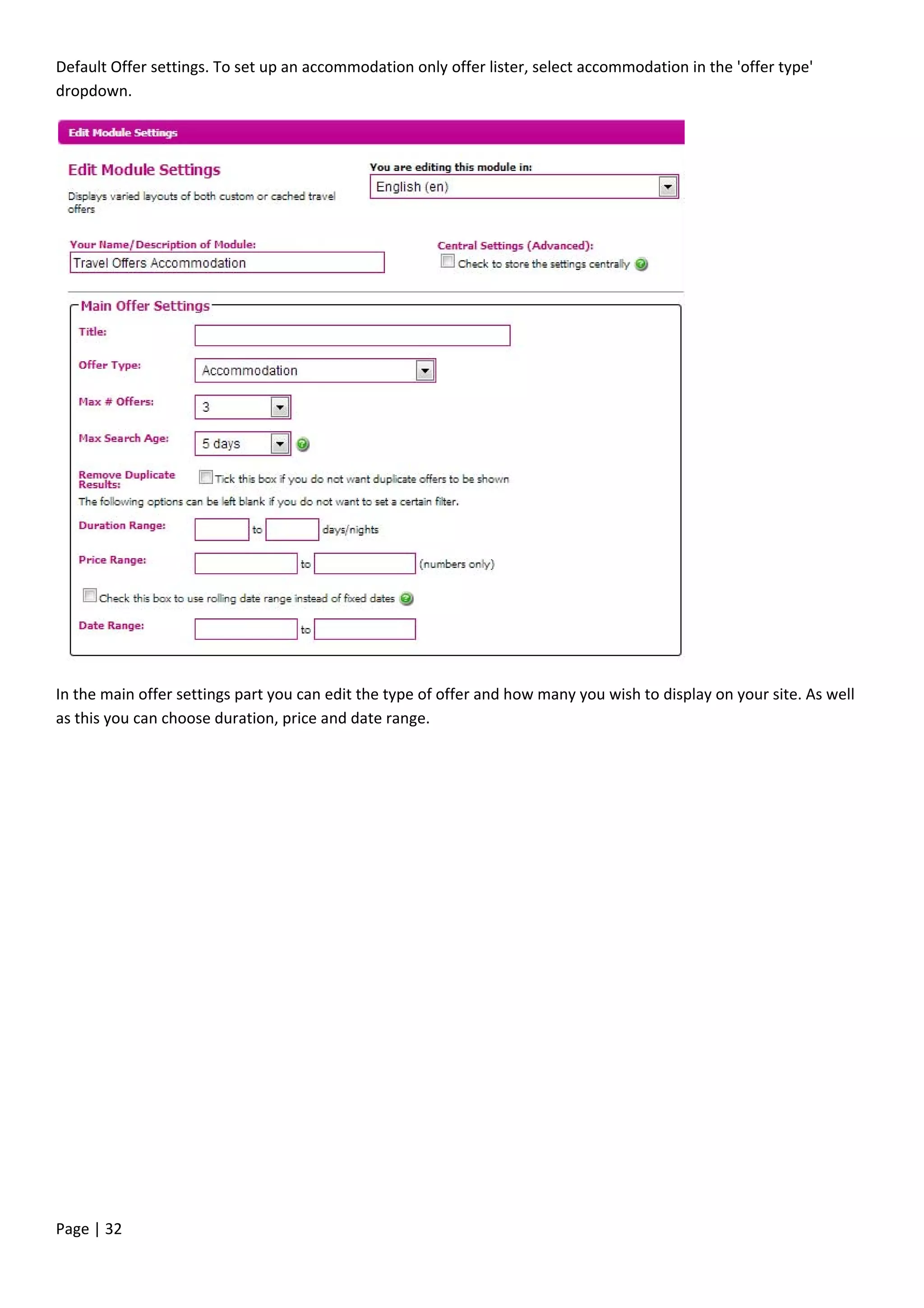 Page | 32
Default Offer settings. To set up an accommodation only offer lister, select accommodation in the 'offer type'
dropdown.
In the main offer settings part you can edit the type of offer and how many you wish to display on your site. As well
as this you can choose duration, price and date range.
 