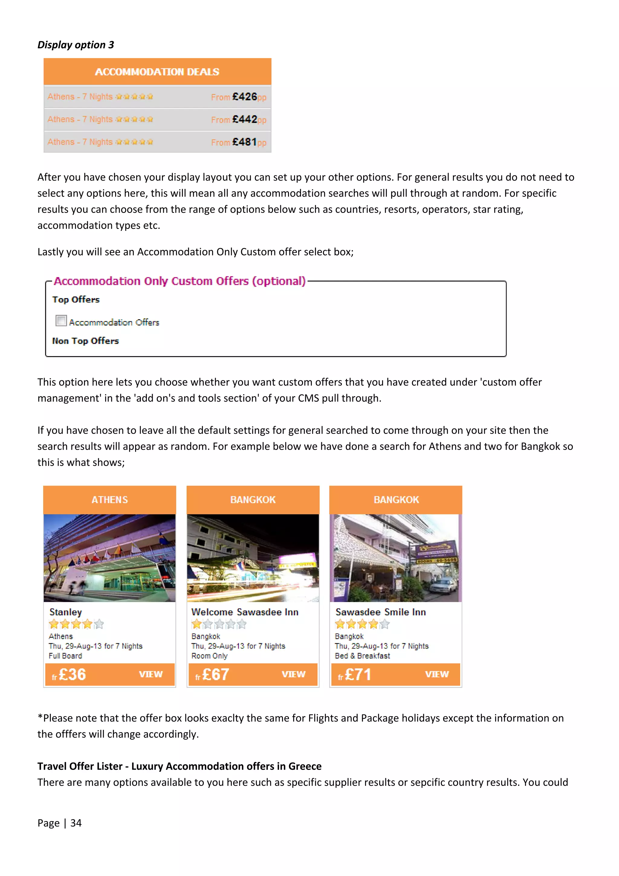 Page | 34
Display option 3
After you have chosen your display layout you can set up your other options. For general results you do not need to
select any options here, this will mean all any accommodation searches will pull through at random. For specific
results you can choose from the range of options below such as countries, resorts, operators, star rating,
accommodation types etc.
Lastly you will see an Accommodation Only Custom offer select box;
This option here lets you choose whether you want custom offers that you have created under 'custom offer
management' in the 'add on's and tools section' of your CMS pull through.
If you have chosen to leave all the default settings for general searched to come through on your site then the
search results will appear as random. For example below we have done a search for Athens and two for Bangkok so
this is what shows;
*Please note that the offer box looks exaclty the same for Flights and Package holidays except the information on
the offfers will change accordingly.
Travel Offer Lister - Luxury Accommodation offers in Greece
There are many options available to you here such as specific supplier results or sepcific country results. You could
 